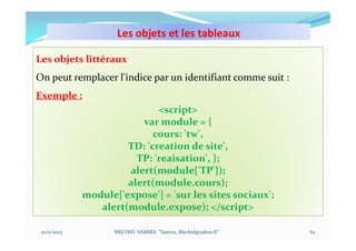 Les objets et les tableaux
10/11/2023 MECHID SAMIRA "Samira_Mechid@yahoo.fr"
Les objets littéraux
On peut remplacer l'indice par un identifiant comme suit :
Exemple :
<script>
var module = {
cours: 'tw',
TD: 'creation de site',
TP: 'reaisation', };
alert(module['TP']);
alert(module.cours);
module['expose'] = 'sur les sites sociaux';
alert(module.expose); </script>
62
 