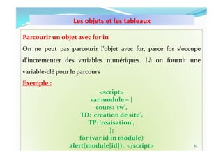 Les objets et les tableaux
10/11/2023 MECHID SAMIRA "Samira_Mechid@yahoo.fr"
Parcourir un objet avec for in
On ne peut pas parcourir l'objet avec for, parce for s'occupe
d'incrémenter des variables numériques. Là on fournit une
variable-clé pour le parcours
Exemple :
<script>
var module = {
cours: 'tw',
TD: 'creation de site',
TP: 'reaisation',
};
for (var id in module)
alert(module[id]); </script> 63
 