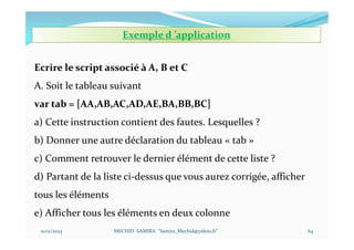 10/11/2023 MECHID SAMIRA "Samira_Mechid@yahoo.fr"
Ecrire le script associé à A, B et C
A. Soit le tableau suivant
var tab = [AA,AB,AC,AD,AE,BA,BB,BC]
a) Cette instruction contient des fautes. Lesquelles ?
b) Donner une autre déclaration du tableau « tab »
c) Comment retrouver le dernier élément de cette liste ?
d) Partant de la liste ci-dessus que vous aurez corrigée, afficher
tous les éléments
e) Afficher tous les éléments en deux colonne
Exemple d ’application
64
 