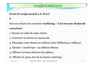10/11/2023 MECHID SAMIRA "Samira_Mechid@yahoo.fr"
Ecrire le script associé à A, B et C
B.
Soit une chaine de caractères myString = 'Ceci est une chaîne de
caractères'
1. Donner la taille de cette chaine
2. Convertir la chaine en majuscule
3. Découper cette chaine en tableau (soit TabString ce tableau)
4. Ajouter « JavaScript » au tableau obtenu
5. Afficher le 6eme élément du tableau
6. Afficher le 3eme mot de la chaine myString
Exemple d ’application
65
 