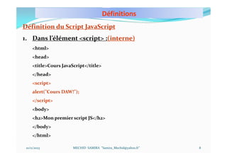 Définitions
10/11/2023 MECHID SAMIRA "Samira_Mechid@yahoo.fr"
Définition du Script JavaScript
1. Dans l’élément <script> :(interne)
<html>
<head>
<title>Cours JavaScript</title>
</head>
<script>
alert("Cours DAW!");
</script>
<body>
<h2>Mon premier script JS</h2>
</body>
</html>
8
 