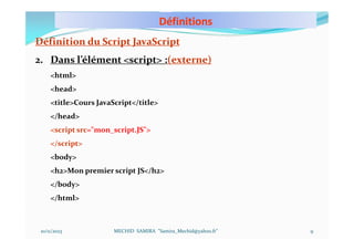 Définitions
10/11/2023 MECHID SAMIRA "Samira_Mechid@yahoo.fr"
Définition du Script JavaScript
2. Dans l’élément <script> :(externe)
<html>
<head>
<title>Cours JavaScript</title>
</head>
<script src="mon_script.JS">
</script>
<body>
<h2>Mon premier script JS</h2>
</body>
</html>
9
 