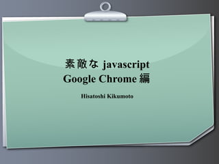 素敵な javascript Google Chrome 編 Hisatoshi Kikumoto 