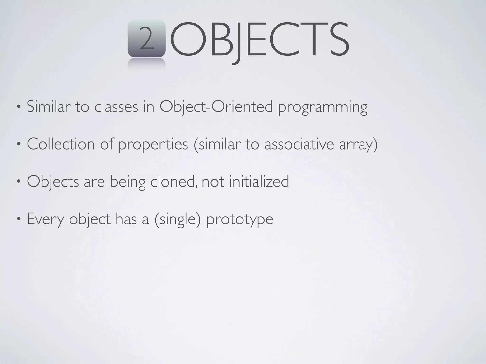 2    OBJECTS
•   Similar to classes in Object-Oriented programming

•   Collection of properties (similar to associative array)

•   Objects are being cloned, not initialized

•   Every object has a (single) prototype
 