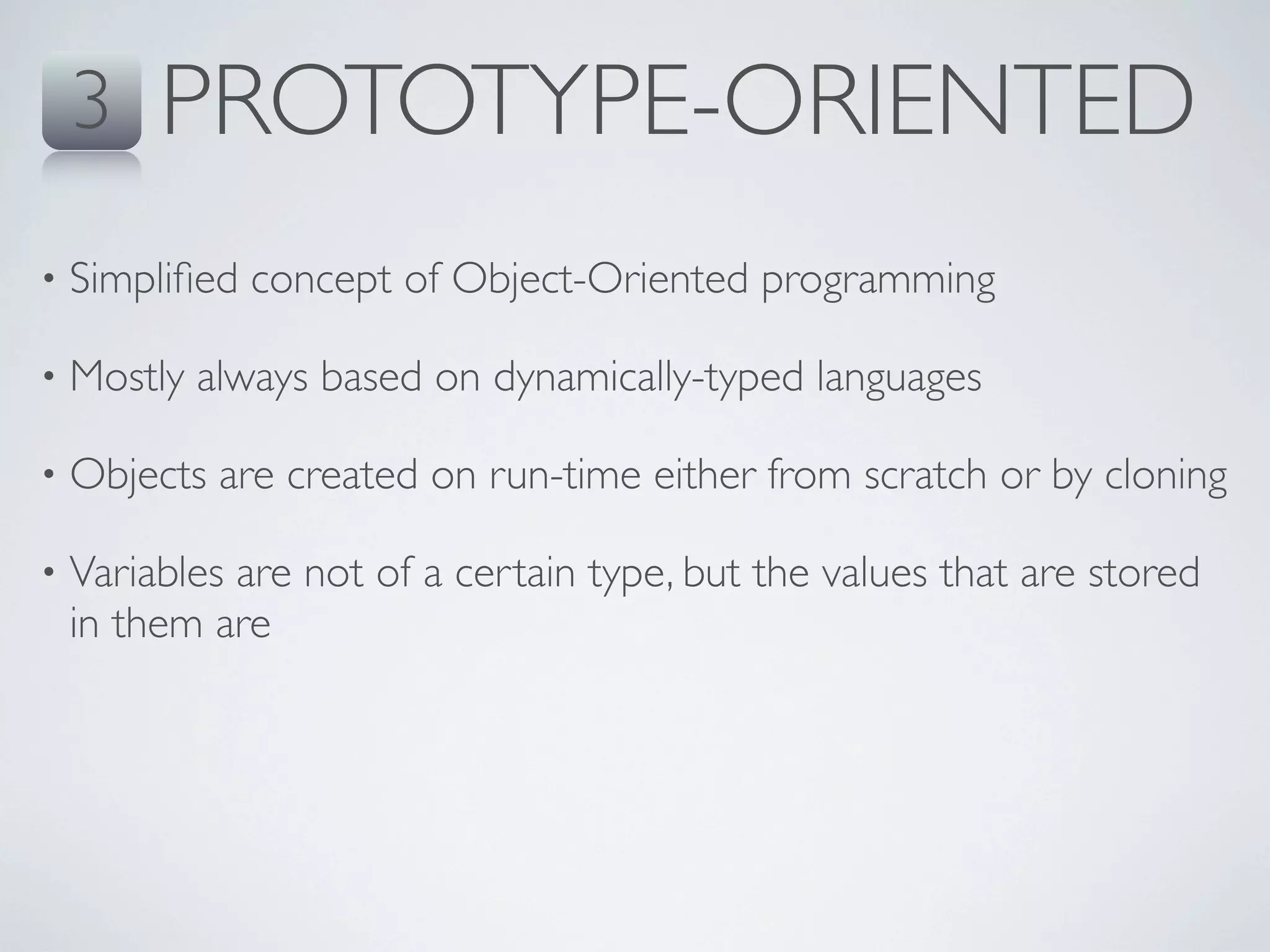 3    PROTOTYPE-ORIENTED
•   Simpliﬁed concept of Object-Oriented programming

•   Mostly always based on dynamically-typed languages

•   Objects are created on run-time either from scratch or by cloning

•   Variables are not of a certain type, but the values that are stored
    in them are
 