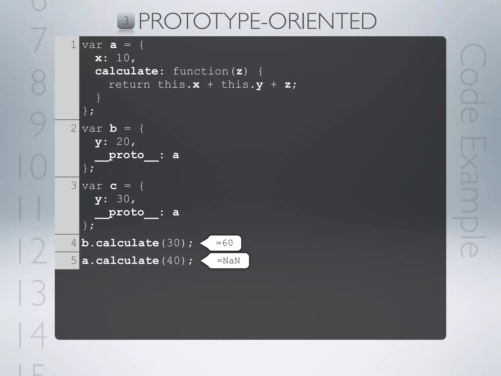 6          3   PROTOTYPE-ORIENTED
 7   1 var a = {




                                         Code Example
         x: 10,

 8
         calculate: function(z) {
           return this.x + this.y + z;
         }


 9
       };
     2 var b = {
         y: 20,

10
         __proto__: a
       };
     3 var c = {

11
         y: 30,
         __proto__: a
       };

12   4 b.calculate(30);
     5 a.calculate(40);
                          =60
                          =NaN



13
14
 