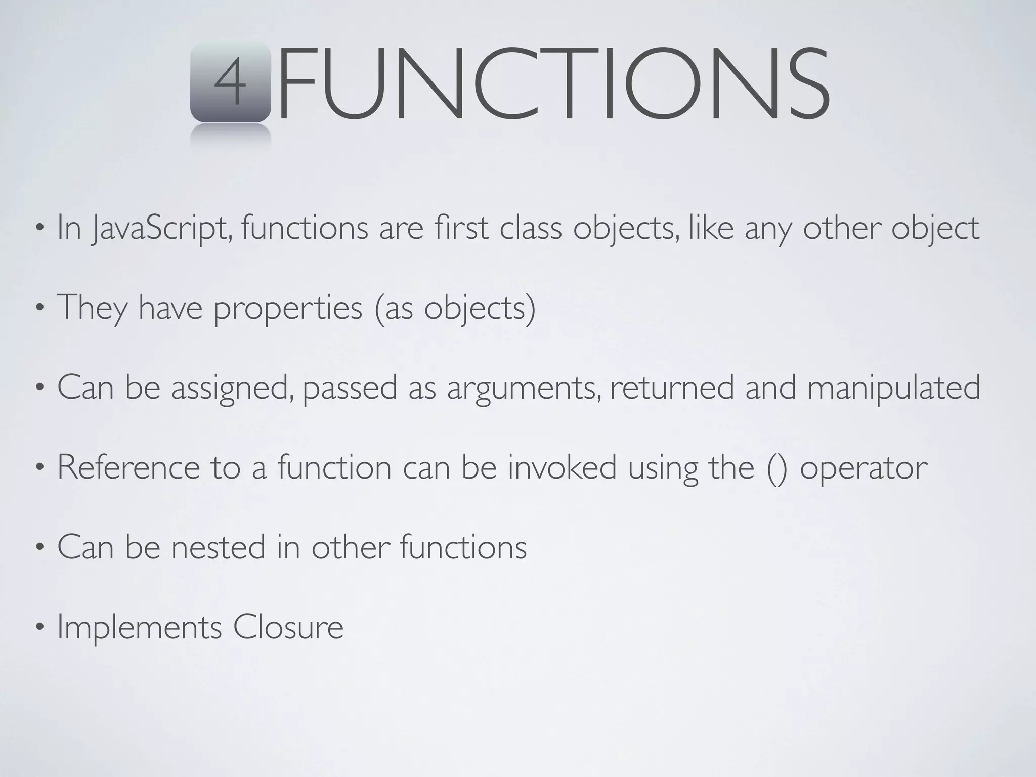4    FUNCTIONS
•   In JavaScript, functions are ﬁrst class objects, like any other object

•   They have properties (as objects)

•   Can be assigned, passed as arguments, returned and manipulated

•   Reference to a function can be invoked using the () operator

•   Can be nested in other functions

•   Implements Closure
 