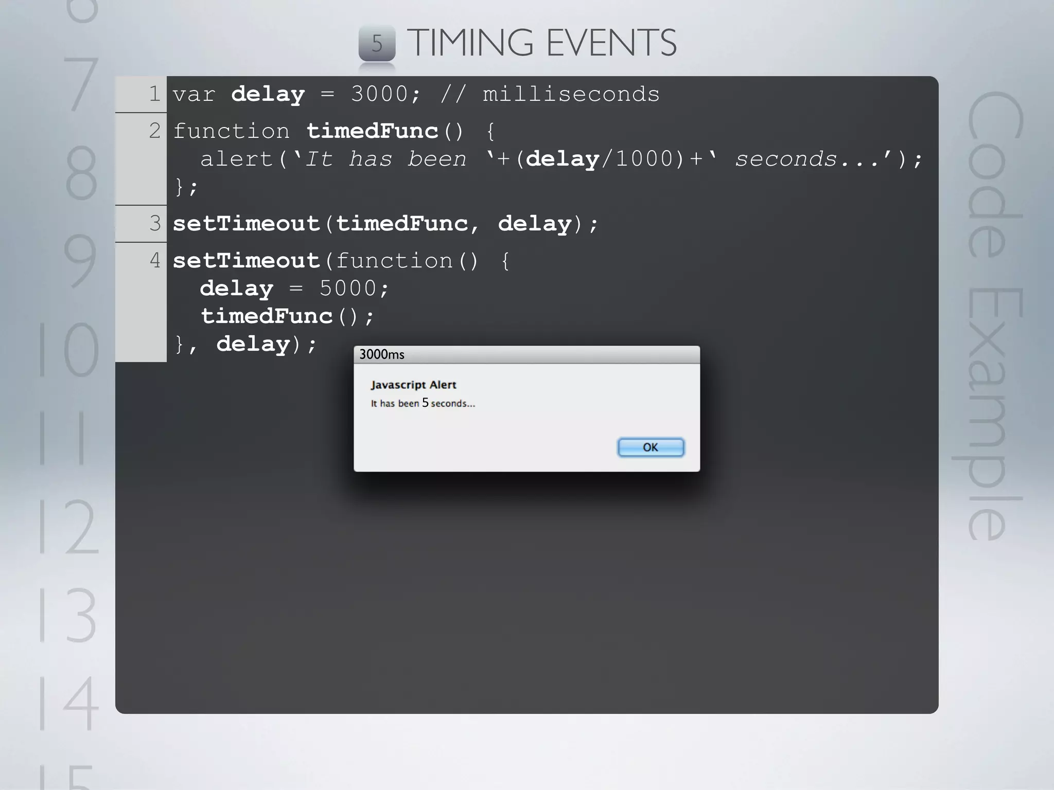 6                  5   TIMING EVENTS
 7   1 var delay = 3000; // milliseconds




                                                             Code Example
     2 function timedFunc() {

 8     };
         alert(‘It has been ‘+(delay/1000)+‘ seconds...’);

     3 setTimeout(timedFunc, delay);

 9   4 setTimeout(function() {
         delay = 5000;
         timedFunc();

10     }, delay);   3000ms


                        5



11
12
13
14
 