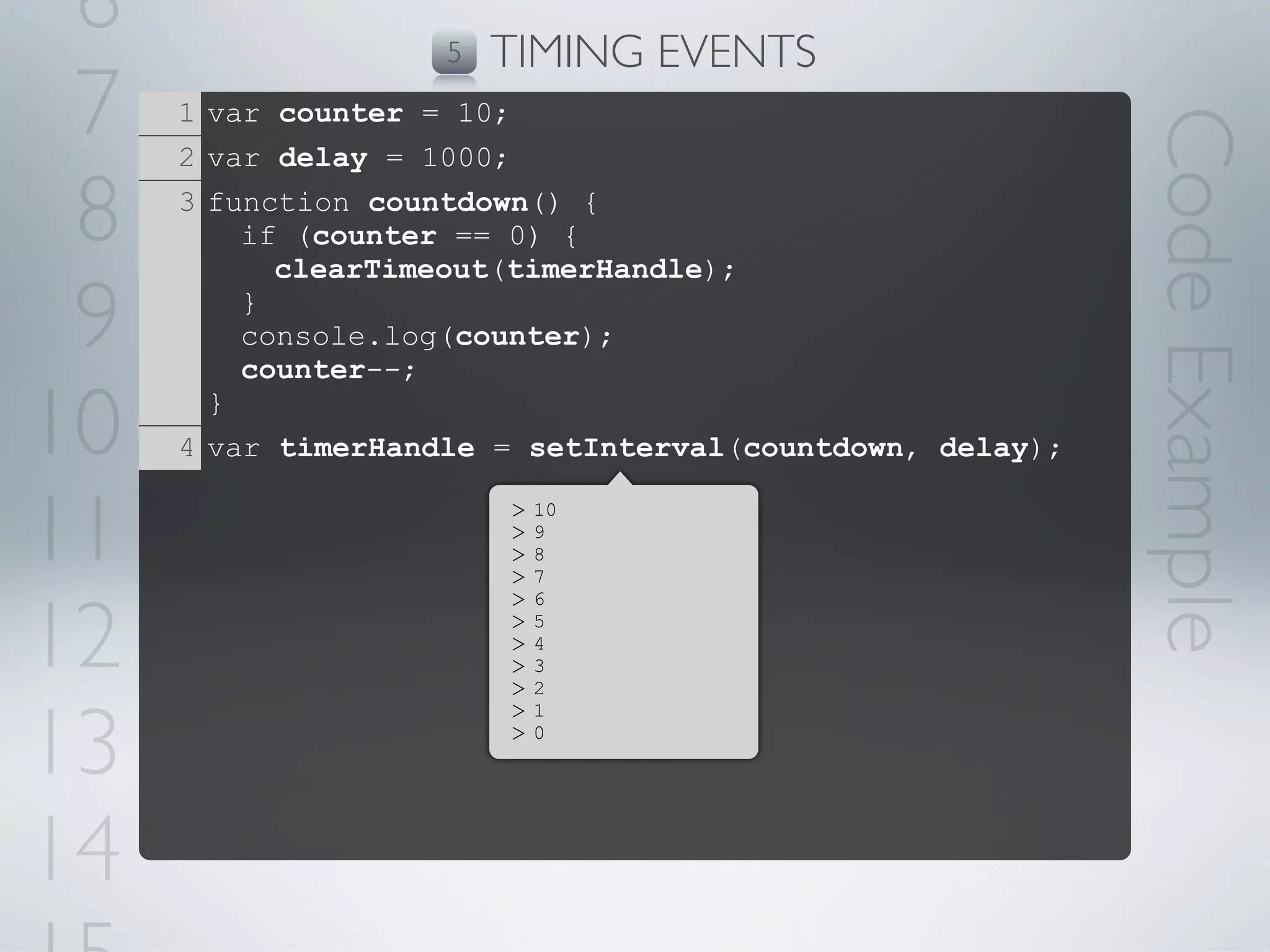 6                  5   TIMING EVENTS
 7   1 var counter = 10;




                                                          Code Example
     2 var delay = 1000;

 8   3 function countdown() {
         if (counter == 0) {
           clearTimeout(timerHandle);

 9       }
         console.log(counter);
         counter--;

10     }
     4 var timerHandle = setInterval(countdown, delay);


11                      >
                        >
                        >
                        >
                            10
                            9
                            8
                            7



12
                        >   6
                        >   5
                        >   4
                        >   3
                        >   2



13
                        >   1
                        >   0




14
 