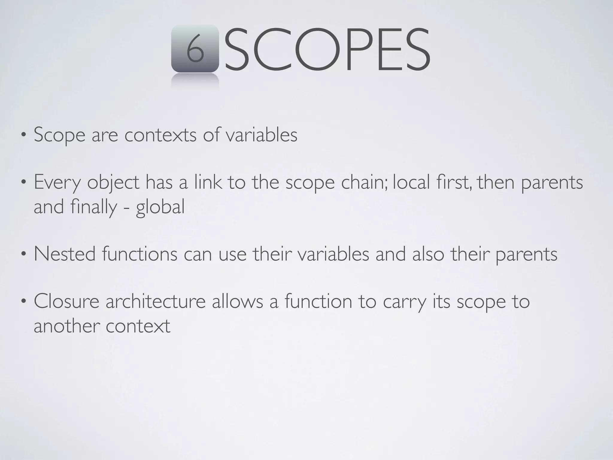 6    SCOPES
•   Scope are contexts of variables

•   Every object has a link to the scope chain; local ﬁrst, then parents
    and ﬁnally - global

•   Nested functions can use their variables and also their parents

•   Closure architecture allows a function to carry its scope to
    another context
 