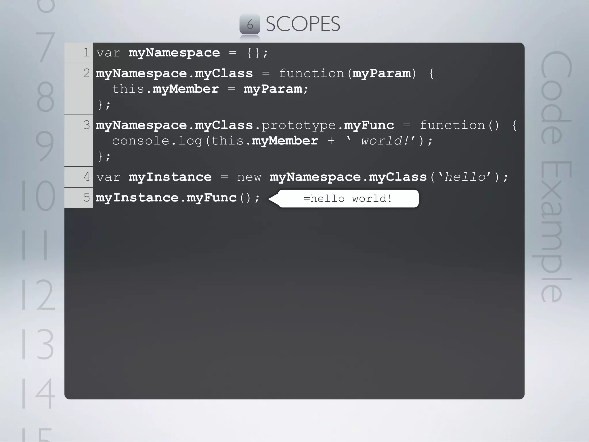6                      6   SCOPES
 7   1 var myNamespace = {};




                                                             Code Example
     2 myNamespace.myClass = function(myParam) {

 8     };
         this.myMember = myParam;

     3 myNamespace.myClass.prototype.myFunc = function() {

 9     };
         console.log(this.myMember + ‘ world!’);

     4 var myInstance = new myNamespace.myClass(‘hello’);

10   5 myInstance.myFunc();     =hello world!




11
12
13
14
 