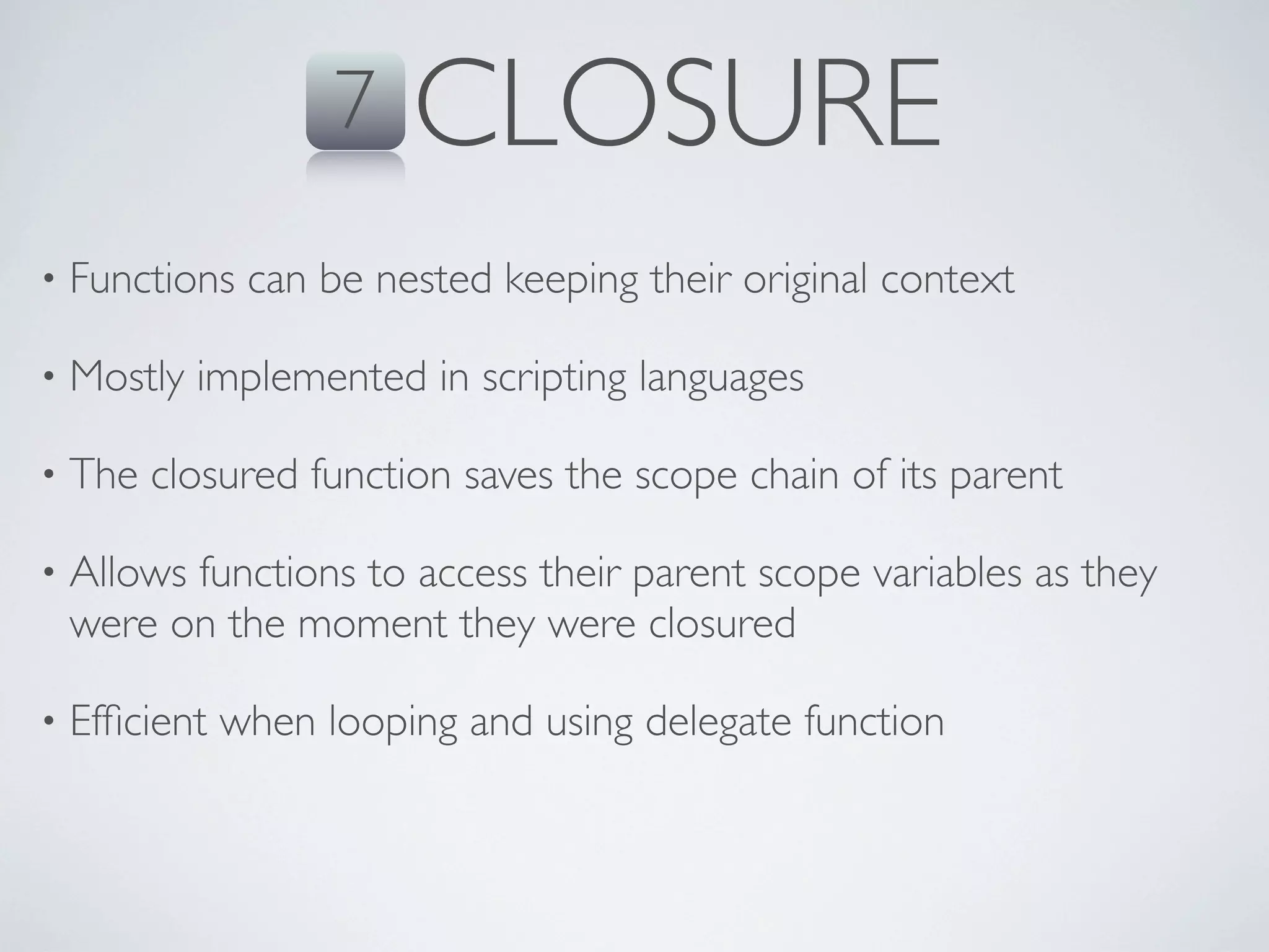 7   CLOSURE
•   Functions can be nested keeping their original context

•   Mostly implemented in scripting languages

•   The closured function saves the scope chain of its parent

•   Allows functions to access their parent scope variables as they
    were on the moment they were closured

•   Efﬁcient when looping and using delegate function
 