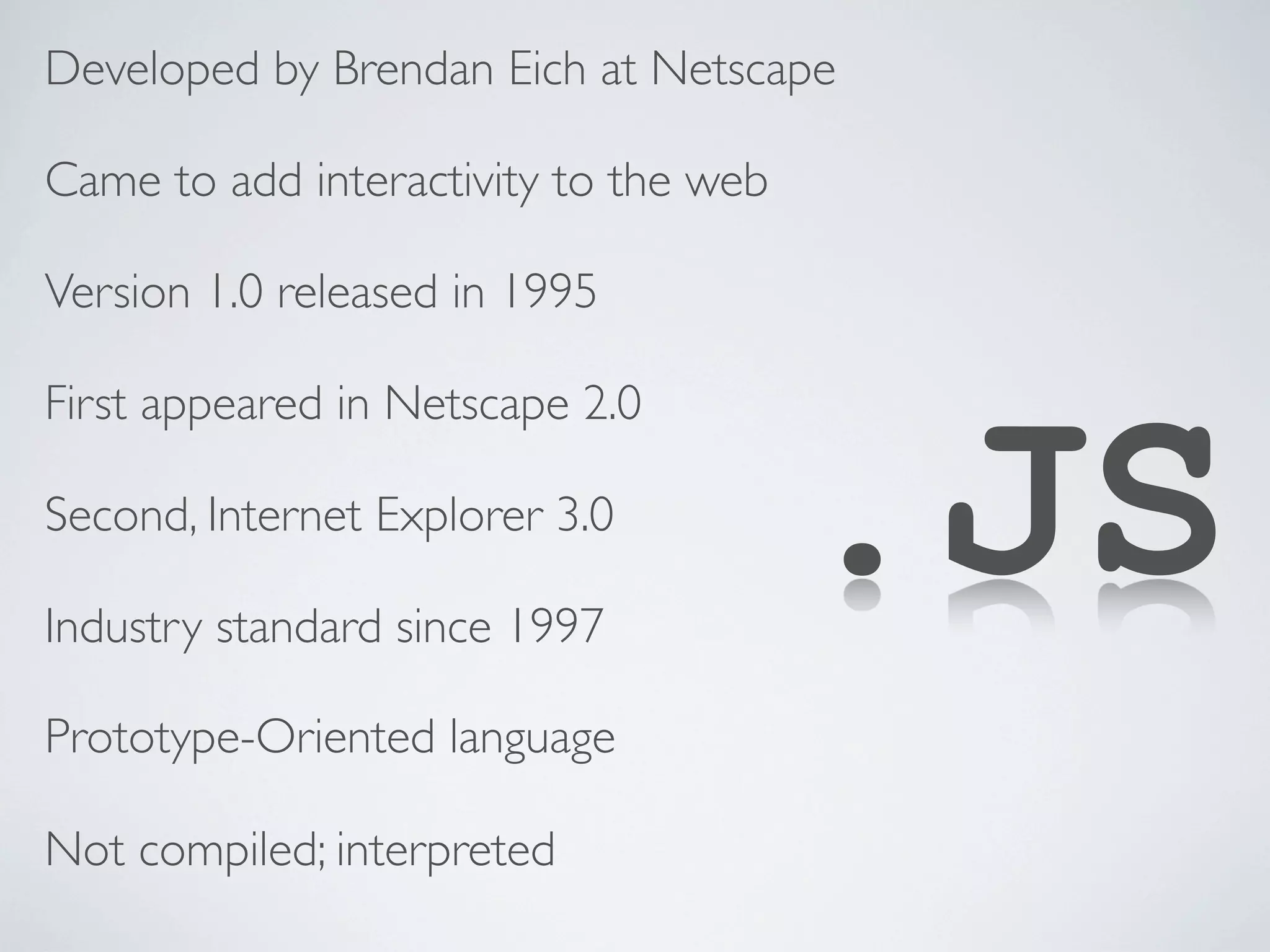 Developed by Brendan Eich at Netscape

Came to add interactivity to the web

Version 1.0 released in 1995




                                       .JS
First appeared in Netscape 2.0

Second, Internet Explorer 3.0

Industry standard since 1997

Prototype-Oriented language

Not compiled; interpreted
 