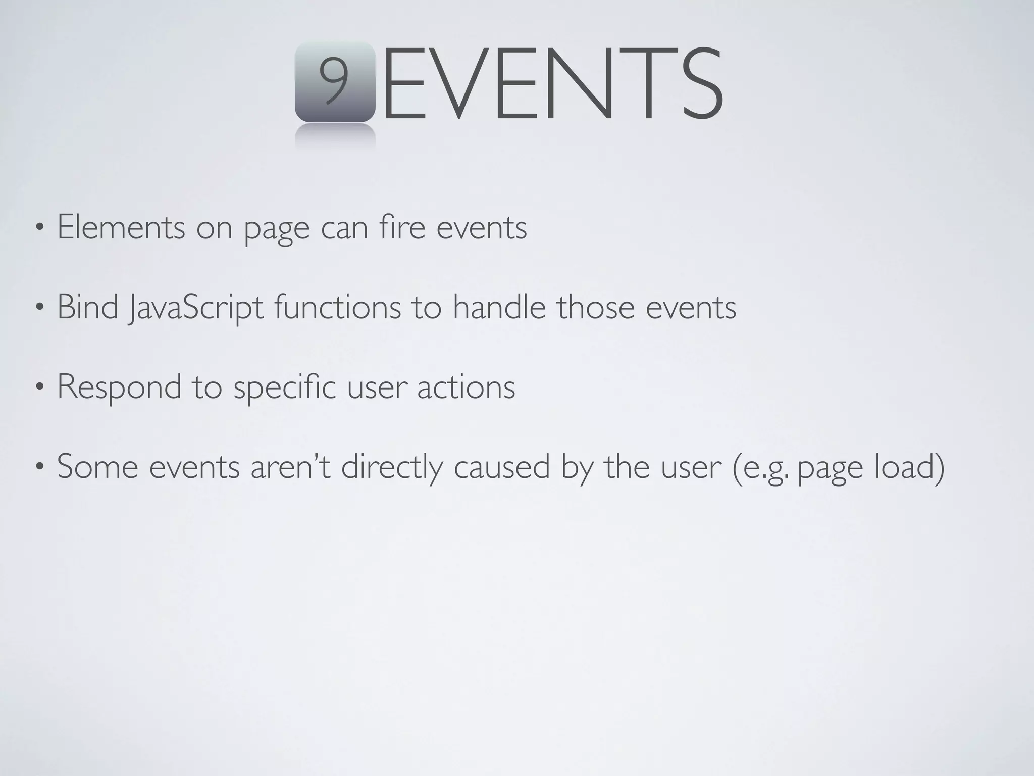 9   EVENTS
•   Elements on page can ﬁre events

•   Bind JavaScript functions to handle those events

•   Respond to speciﬁc user actions

•   Some events aren’t directly caused by the user (e.g. page load)
 