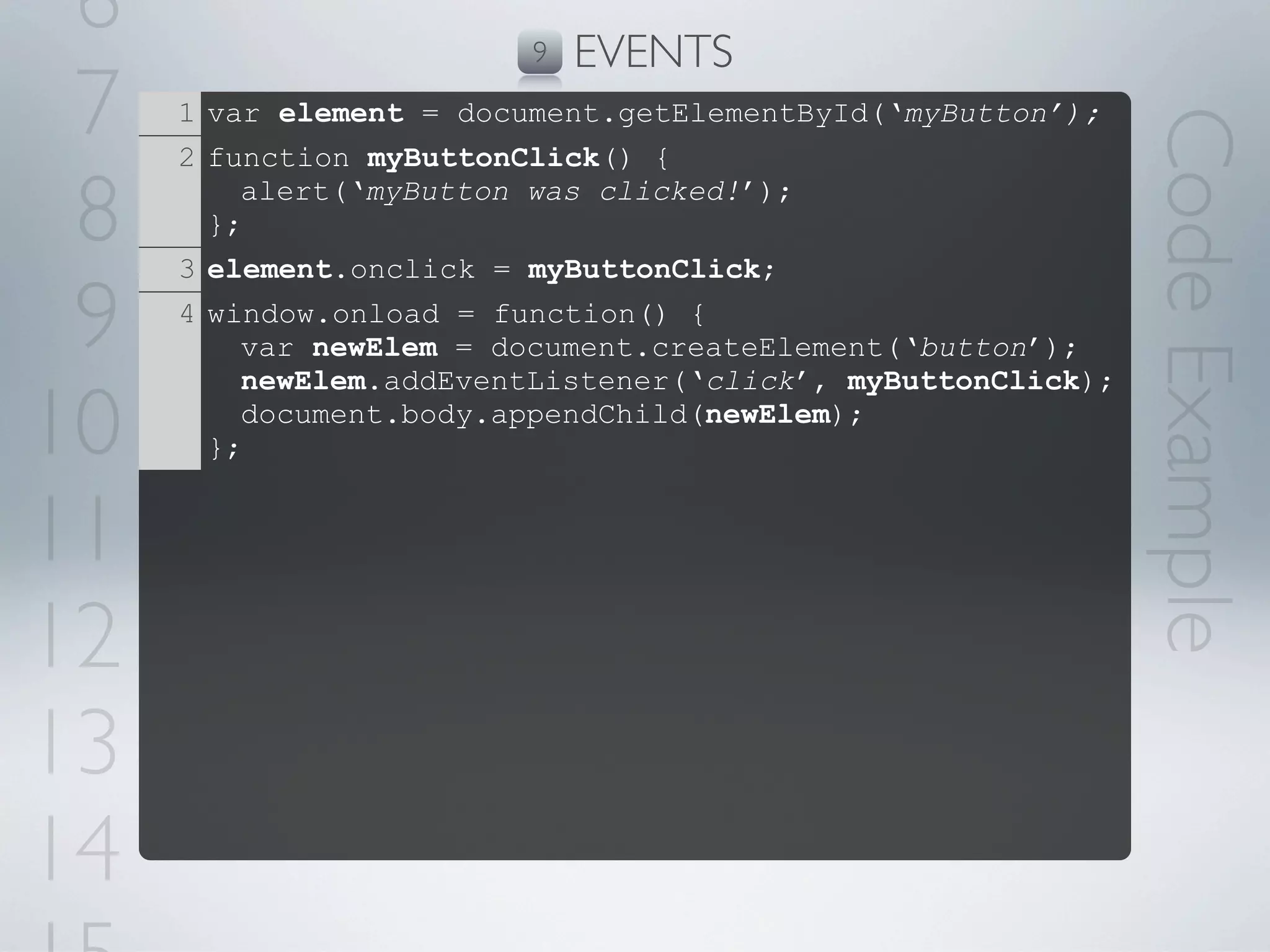 6                       9   EVENTS
 7   1 var element = document.getElementById(‘myButton’);




                                                             Code Example
     2 function myButtonClick() {

 8     };
         alert(‘myButton was clicked!’);

     3 element.onclick = myButtonClick;

 9   4 window.onload = function() {
         var newElem = document.createElement(‘button’);
         newElem.addEventListener(‘click’, myButtonClick);

10     };
         document.body.appendChild(newElem);



11
12
13
14
 