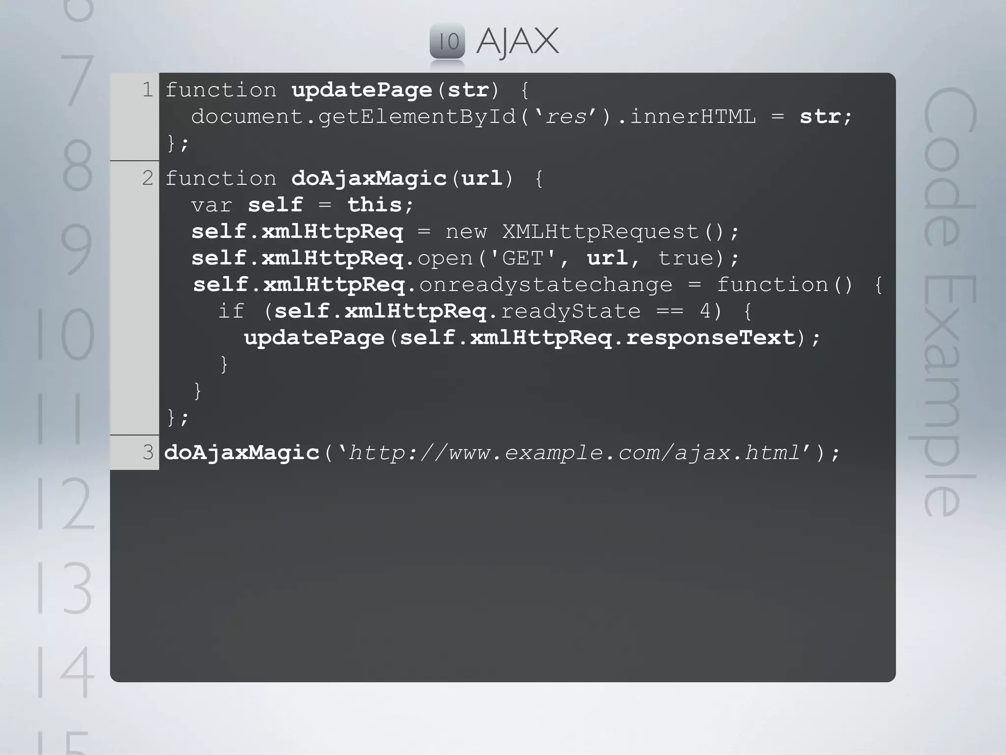 6                        10   AJAX
 7   1 function updatePage(str) {




                                                              Code Example
         document.getElementById(‘res’).innerHTML = str;

 8
       };
     2 function doAjaxMagic(url) {
         var self = this;

 9       self.xmlHttpReq = new XMLHttpRequest();
         self.xmlHttpReq.open('GET', url, true);
          self.xmlHttpReq.onreadystatechange = function() {

10
            if (self.xmlHttpReq.readyState == 4) {
              updatePage(self.xmlHttpReq.responseText);
            }


11
         }
       };
     3 doAjaxMagic(‘http://www.example.com/ajax.html’);

12
13
14
 