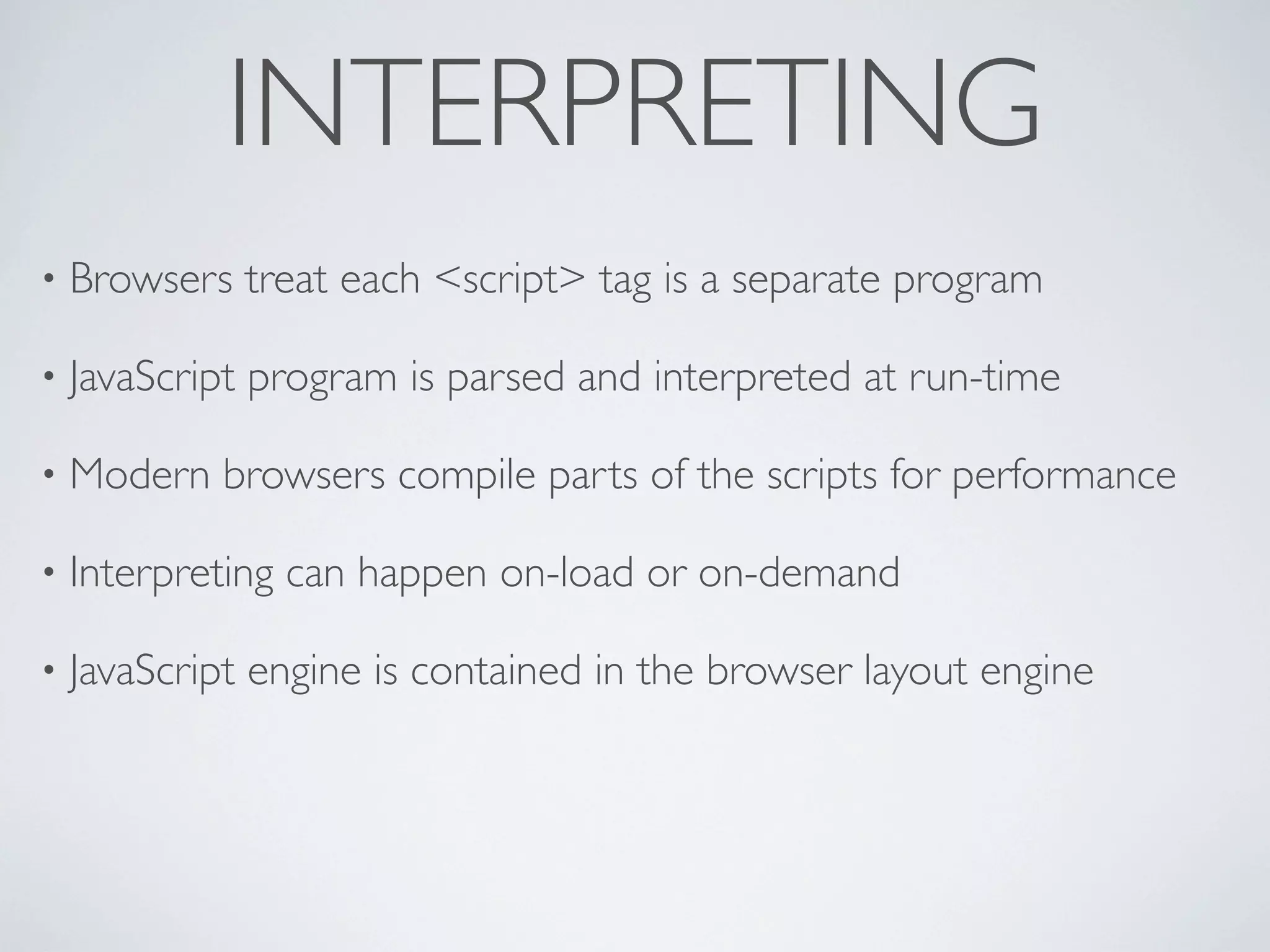 INTERPRETING
•   Browsers treat each <script> tag is a separate program

•   JavaScript program is parsed and interpreted at run-time

•   Modern browsers compile parts of the scripts for performance

•   Interpreting can happen on-load or on-demand

•   JavaScript engine is contained in the browser layout engine
 