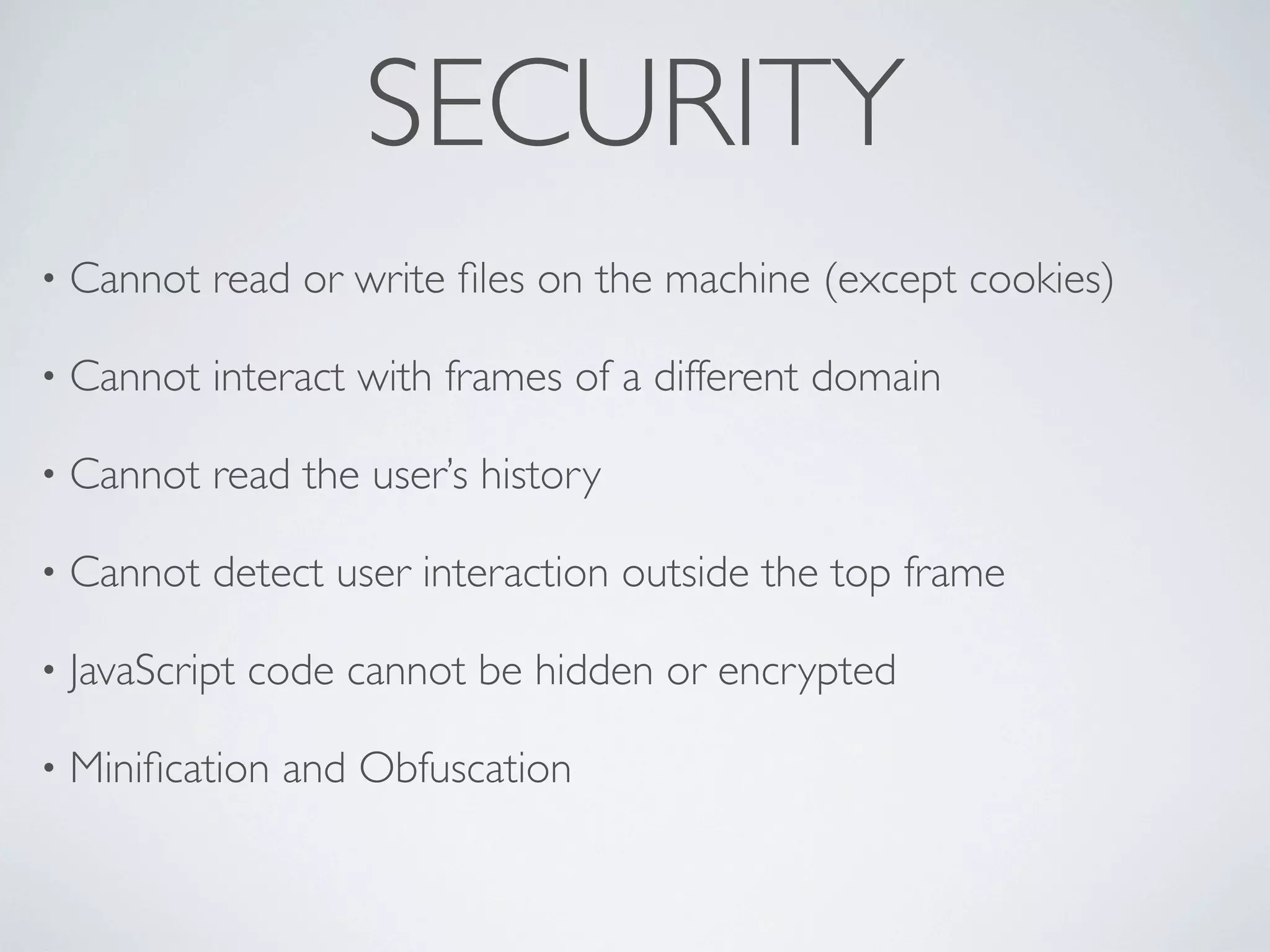 SECURITY
•   Cannot read or write ﬁles on the machine (except cookies)

•   Cannot interact with frames of a different domain

•   Cannot read the user’s history

•   Cannot detect user interaction outside the top frame

•   JavaScript code cannot be hidden or encrypted

•   Miniﬁcation and Obfuscation
 