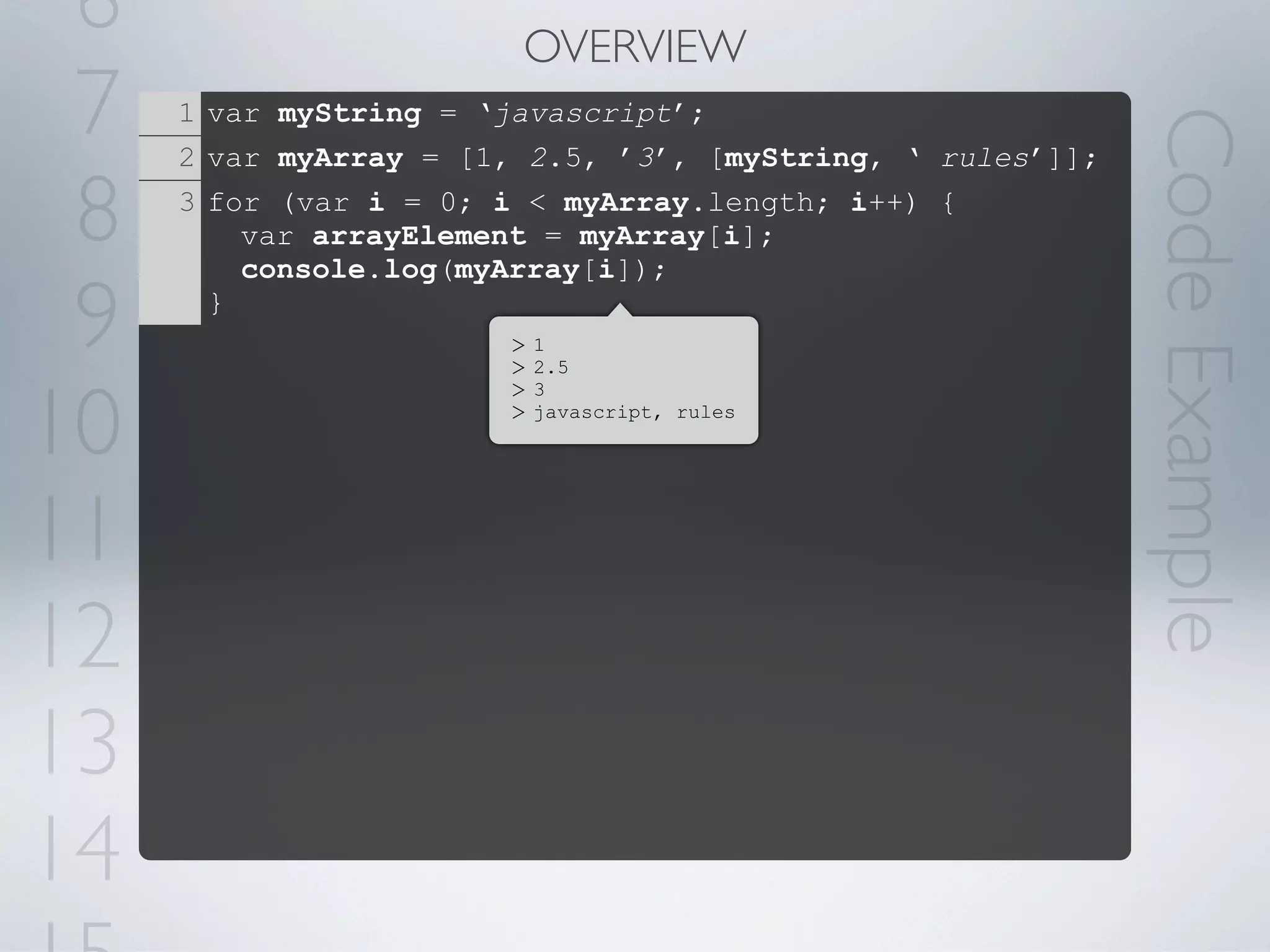 6                      OVERVIEW
 7   1 var myString = ‘javascript’;




                                                            Code Example
     2 var myArray = [1, 2.5, ’3’, [myString, ‘ rules’]];

 8   3 for (var i = 0; i < myArray.length; i++) {
         var arrayElement = myArray[i];
         console.log(myArray[i]);

 9     }
                       >
                       >
                           1
                           2.5



10
                       >   3
                       >   javascript, rules




11
12
13
14
 