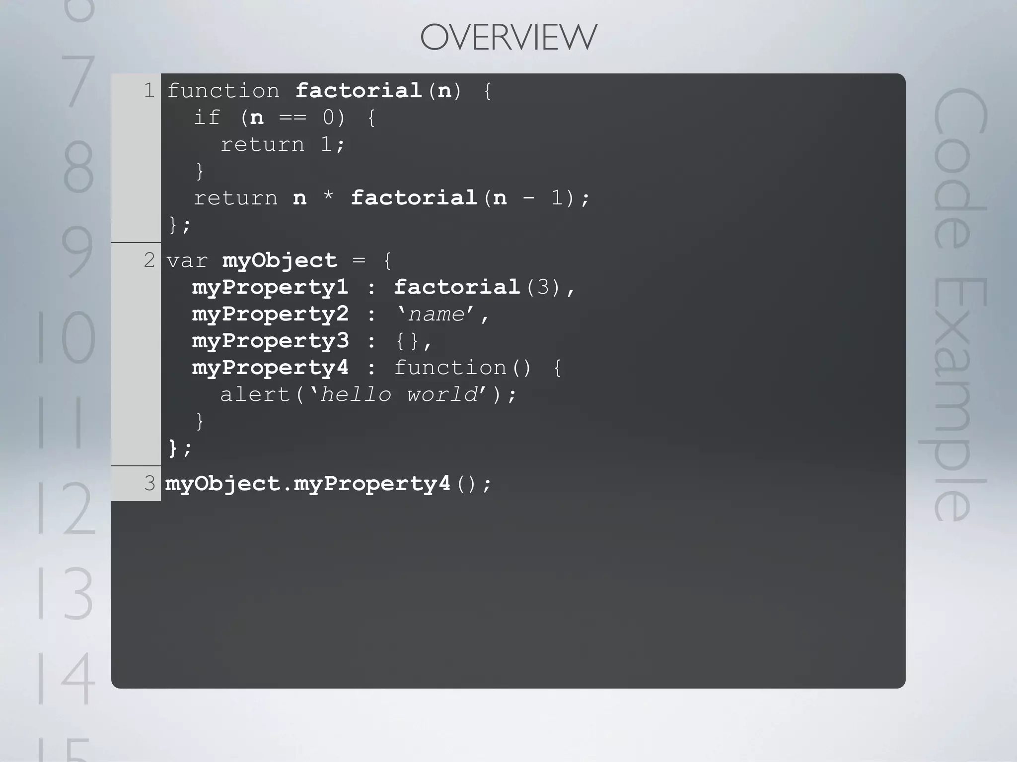 6                      OVERVIEW
 7   1 function factorial(n) {




                                        Code Example
         if (n == 0) {

 8
           return 1;
         }
         return n * factorial(n - 1);


 9
       };
     2 var myObject = {
         myProperty1 : factorial(3),

10
         myProperty2 : ‘name’,
         myProperty3 : {},
         myProperty4 : function() {


11
           alert(‘hello world’);
         }
       };


12
     3 myObject.myProperty4();




13
14
 
