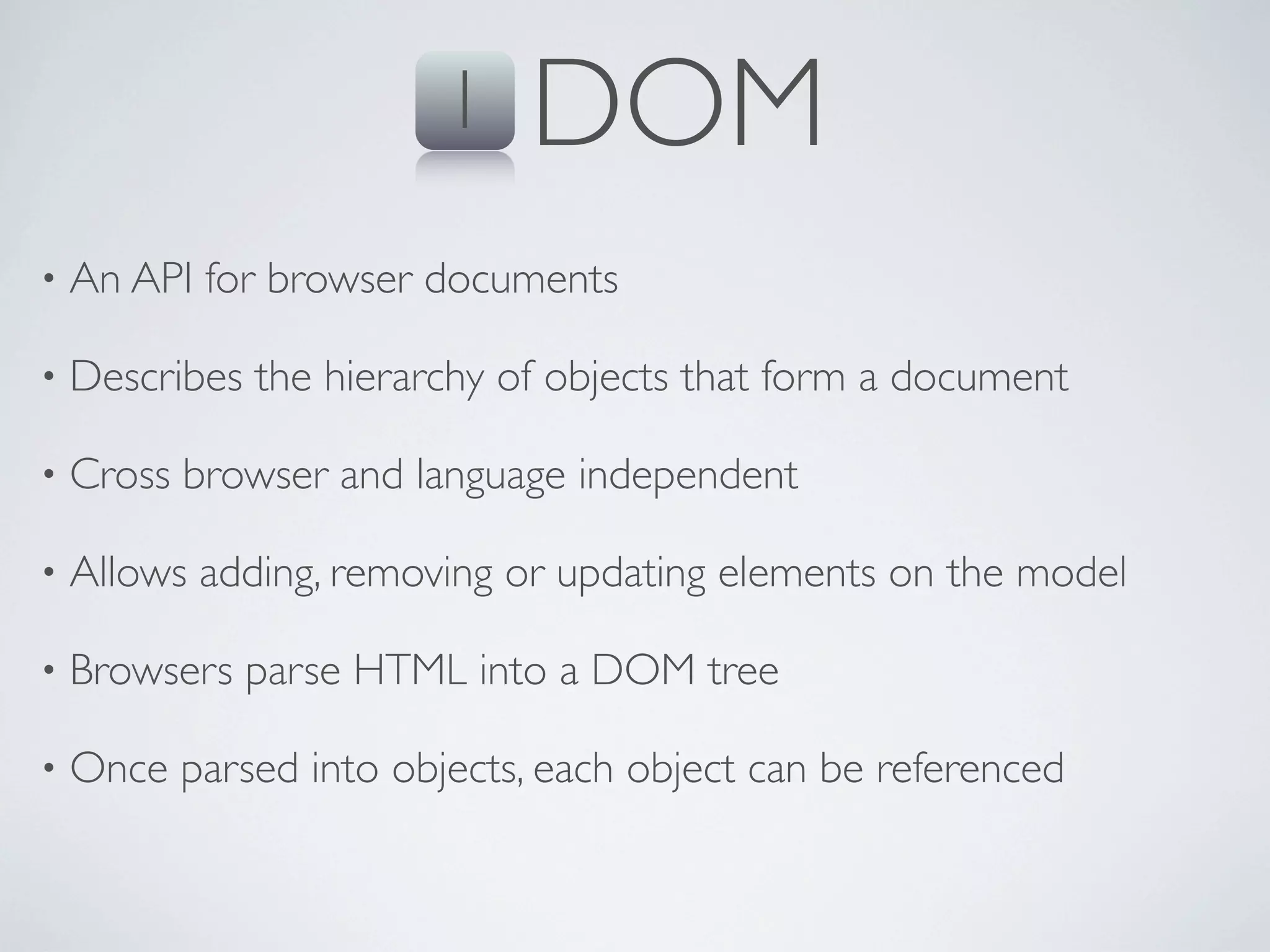 1    DOM
•   An API for browser documents

•   Describes the hierarchy of objects that form a document

•   Cross browser and language independent

•   Allows adding, removing or updating elements on the model

•   Browsers parse HTML into a DOM tree

•   Once parsed into objects, each object can be referenced
 