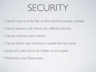 SECURITY
•   Cannot read or write ﬁles on the machine (except cookies)

•   Cannot interact with frames of a different domain

•   Cannot read the user’s history

•   Cannot detect user interaction outside the top frame

•   JavaScript code cannot be hidden or encrypted

•   Miniﬁcation and Obfuscation
 