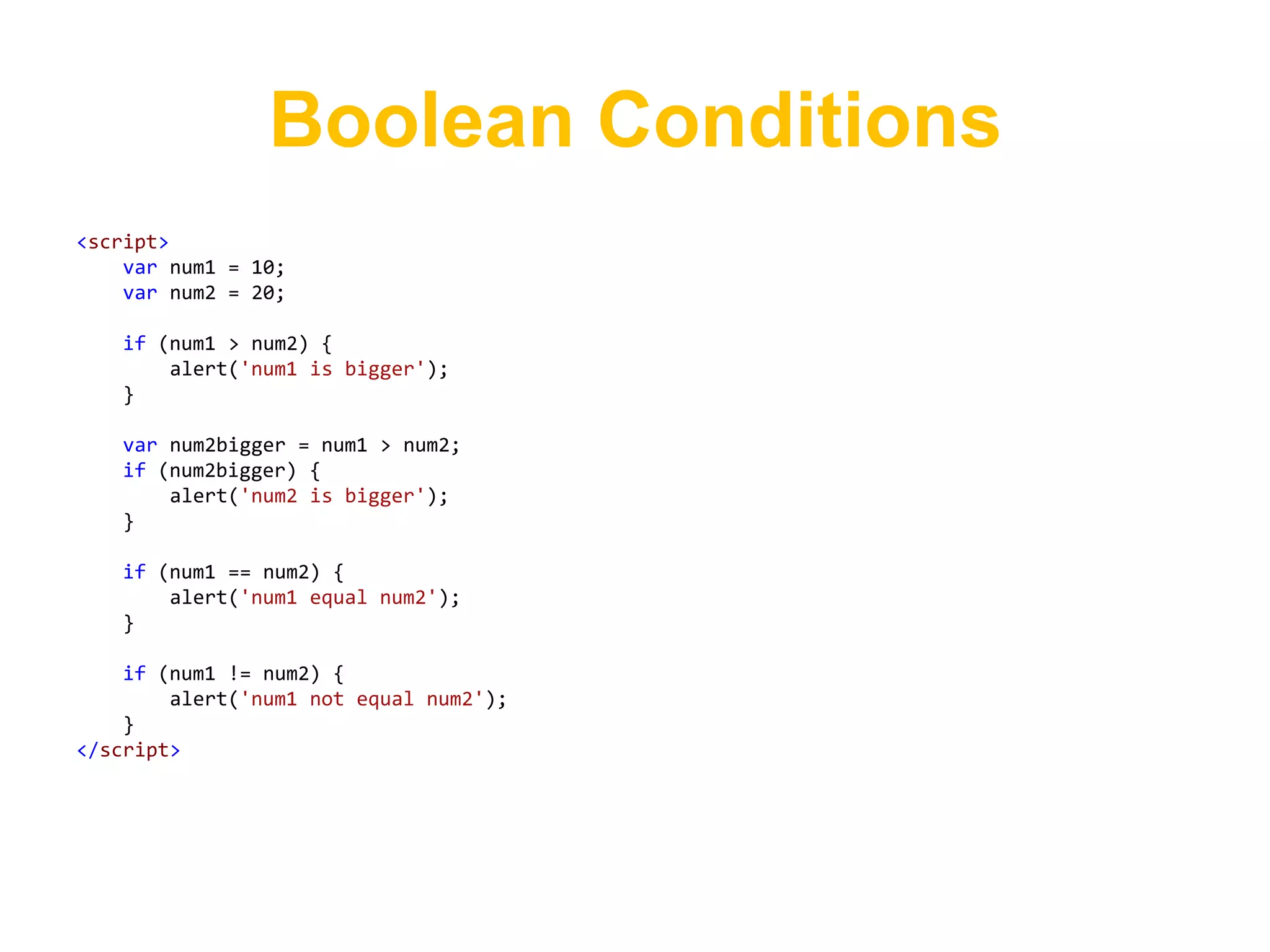 Boolean Conditions
<script>
    var num1 = 10;
    var num2 = 20;

   if (num1 > num2) {
       alert('num1 is bigger');
   }

   var num2bigger = num1 > num2;
   if (num2bigger) {
       alert('num2 is bigger');
   }

   if (num1 == num2) {
       alert('num1 equal num2');
   }

    if (num1 != num2) {
        alert('num1 not equal num2');
    }
</script>
 