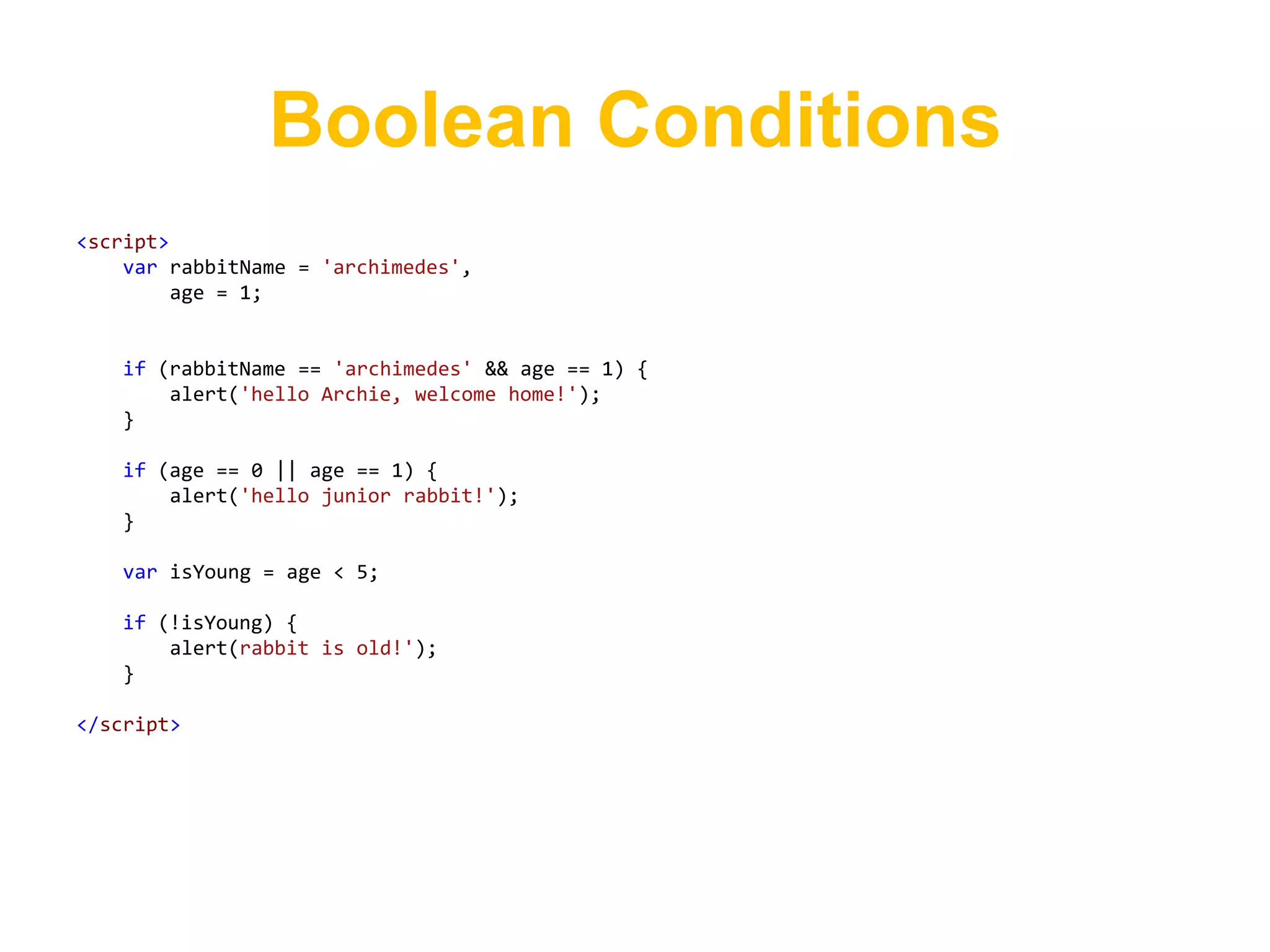 Boolean Conditions
<script>
    var rabbitName = 'archimedes',
         age = 1;


   if (rabbitName == 'archimedes' && age == 1) {
       alert('hello Archie, welcome home!');
   }

   if (age == 0 || age == 1) {
       alert('hello junior rabbit!');
   }

   var isYoung = age < 5;

   if (!isYoung) {
       alert(rabbit is old!');
   }

</script>
 