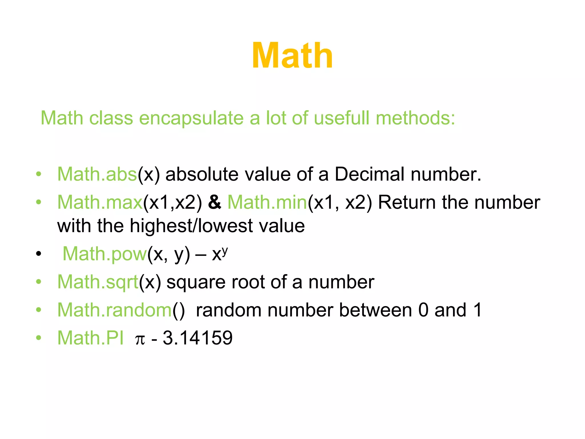 Math
Math class encapsulate a lot of usefull methods:

• Math.abs(x) absolute value of a Decimal number.
• Math.max(x1,x2) & Math.min(x1, x2) Return the number
  with the highest/lowest value
• Math.pow(x, y) – xy
• Math.sqrt(x) square root of a number
• Math.random() random number between 0 and 1
• Math.PI - 3.14159
 