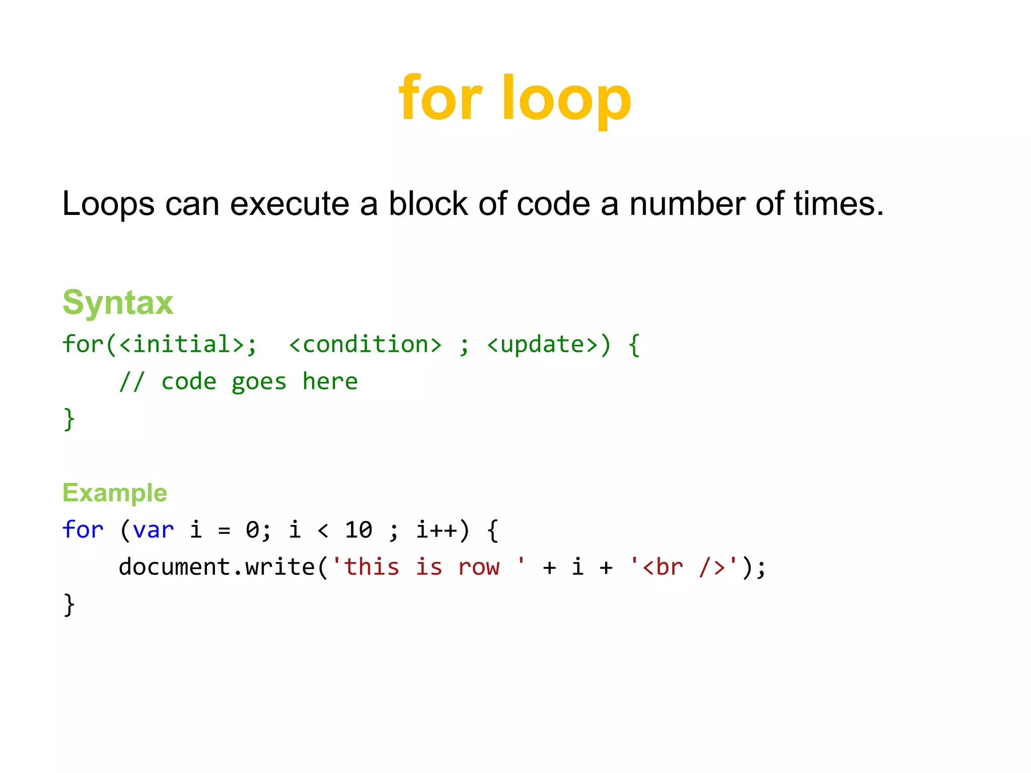 for loop
Loops can execute a block of code a number of times.

Syntax
for(<initial>; <condition> ; <update>) {
    // code goes here
}

Example
for (var i = 0; i < 10 ; i++) {
    document.write('this is row ' + i + '<br />');
}
 