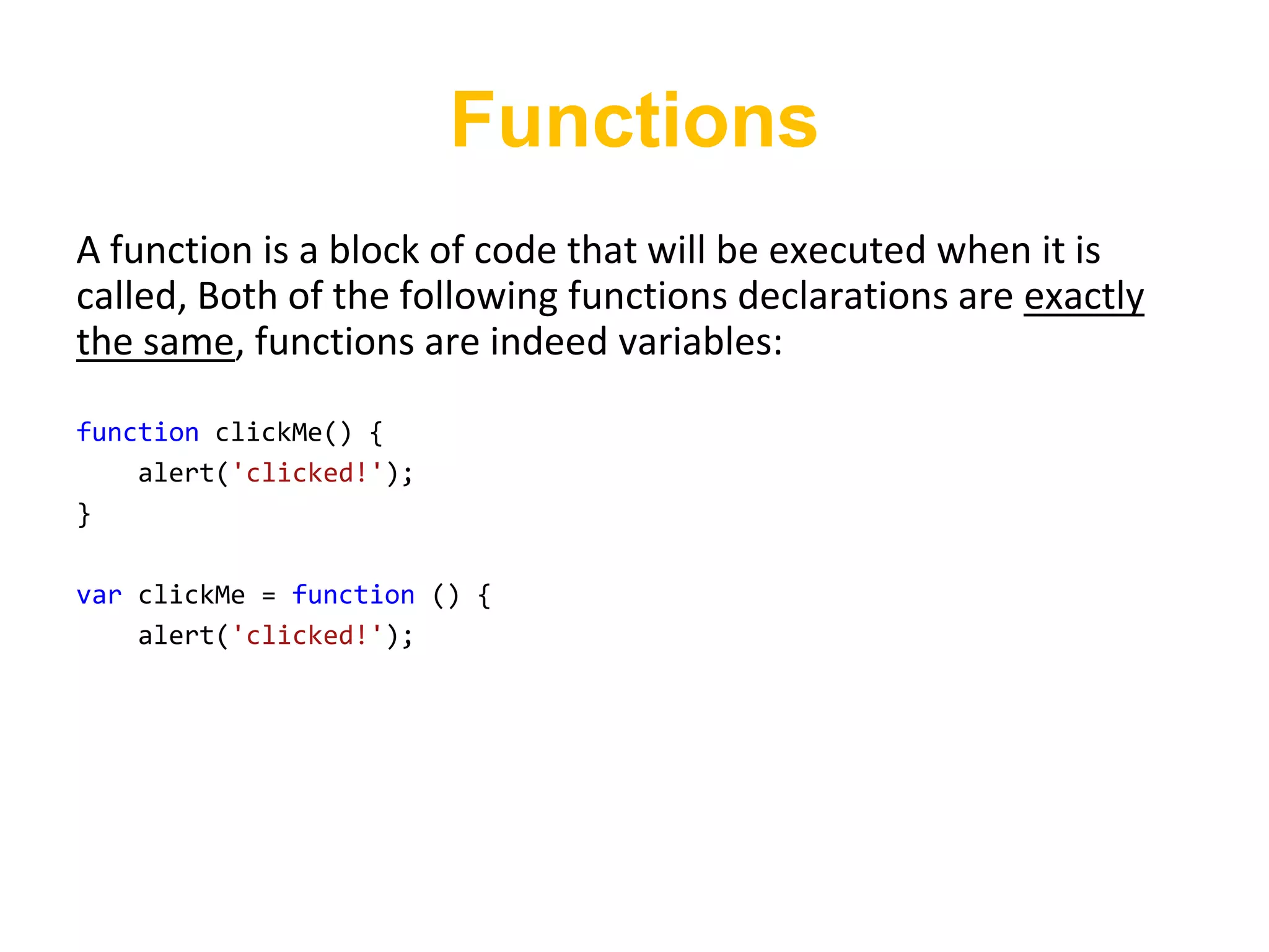 Functions
A function is a block of code that will be executed when it is
called, Both of the following functions declarations are exactly
the same, functions are indeed variables:

function clickMe() {
    alert('clicked!');
}

var clickMe = function () {
    alert('clicked!');
 