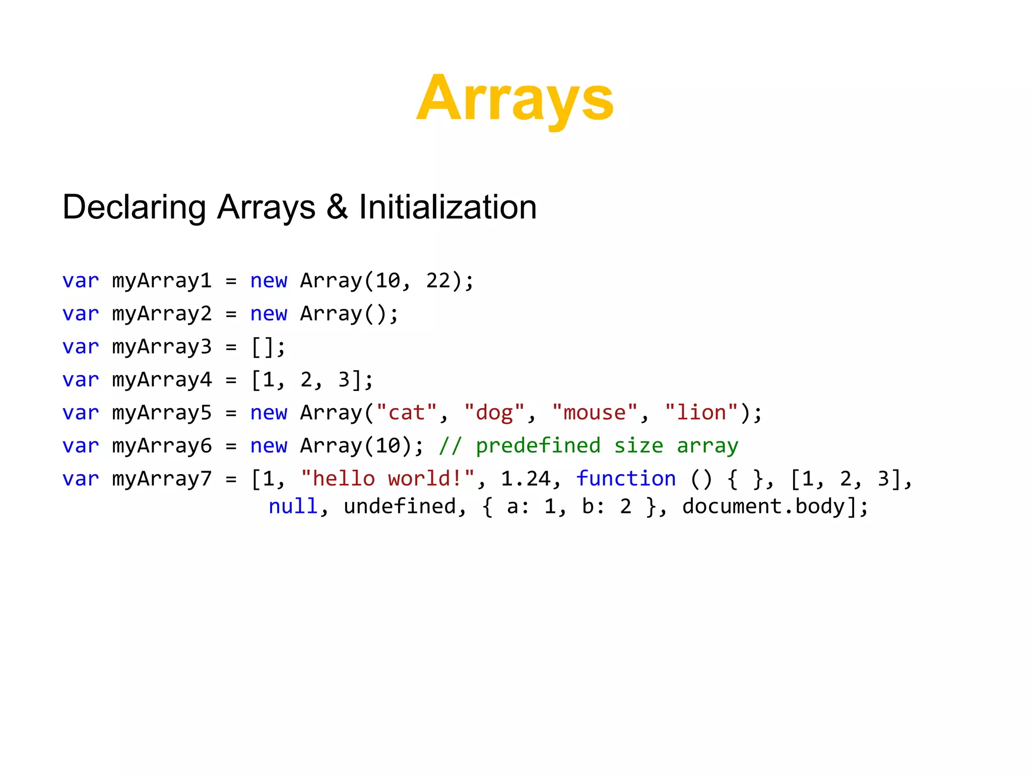 Arrays
Declaring Arrays & Initialization

var   myArray1   =   new Array(10, 22);
var   myArray2   =   new Array();
var   myArray3   =   [];
var   myArray4   =   [1, 2, 3];
var   myArray5   =   new Array("cat", "dog", "mouse", "lion");
var   myArray6   =   new Array(10); // predefined size array
var   myArray7   =   [1, "hello world!", 1.24, function () { }, [1, 2, 3],
                      null, undefined, { a: 1, b: 2 }, document.body];
 