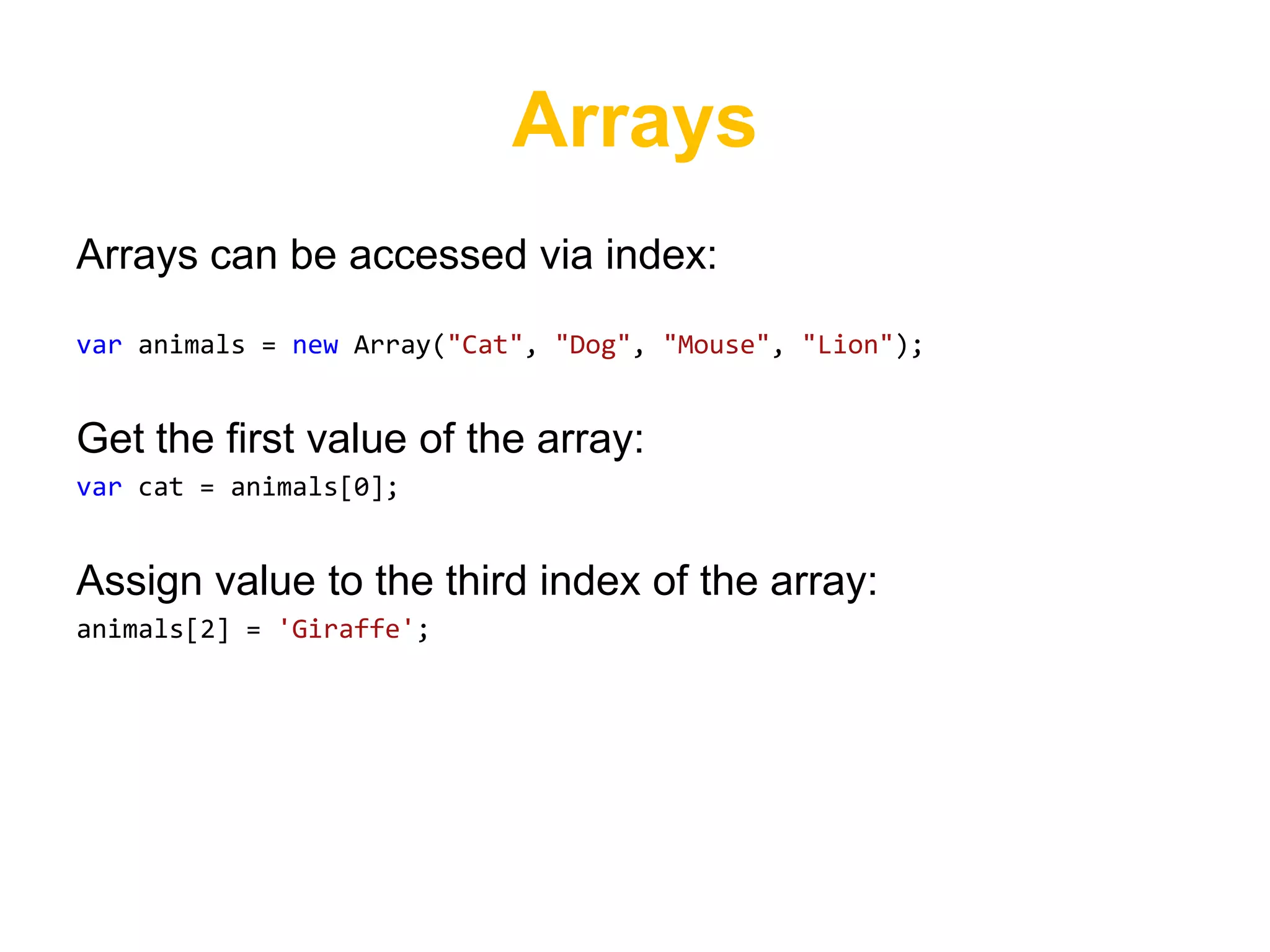 Arrays
Arrays can be accessed via index:

var animals = new Array("Cat", "Dog", "Mouse", "Lion");


Get the first value of the array:
var cat = animals[0];


Assign value to the third index of the array:
animals[2] = 'Giraffe';
 