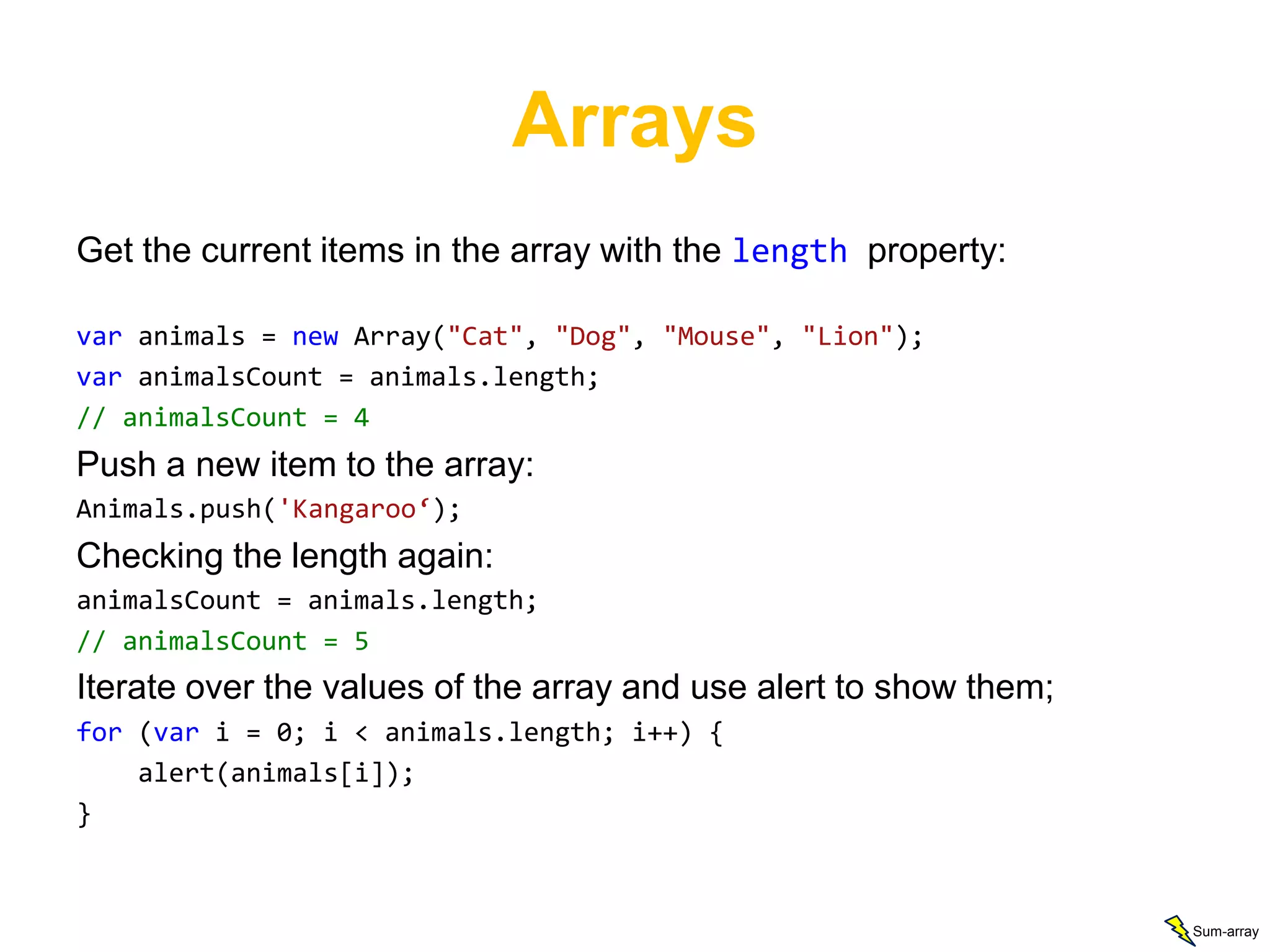 Arrays
Get the current items in the array with the length property:

var animals = new Array("Cat", "Dog", "Mouse", "Lion");
var animalsCount = animals.length;
// animalsCount = 4
Push a new item to the array:
Animals.push('Kangaroo‘);
Checking the length again:
animalsCount = animals.length;
// animalsCount = 5
Iterate over the values of the array and use alert to show them;
for (var i = 0; i < animals.length; i++) {
    alert(animals[i]);
}



                                                                   Sum-array
 