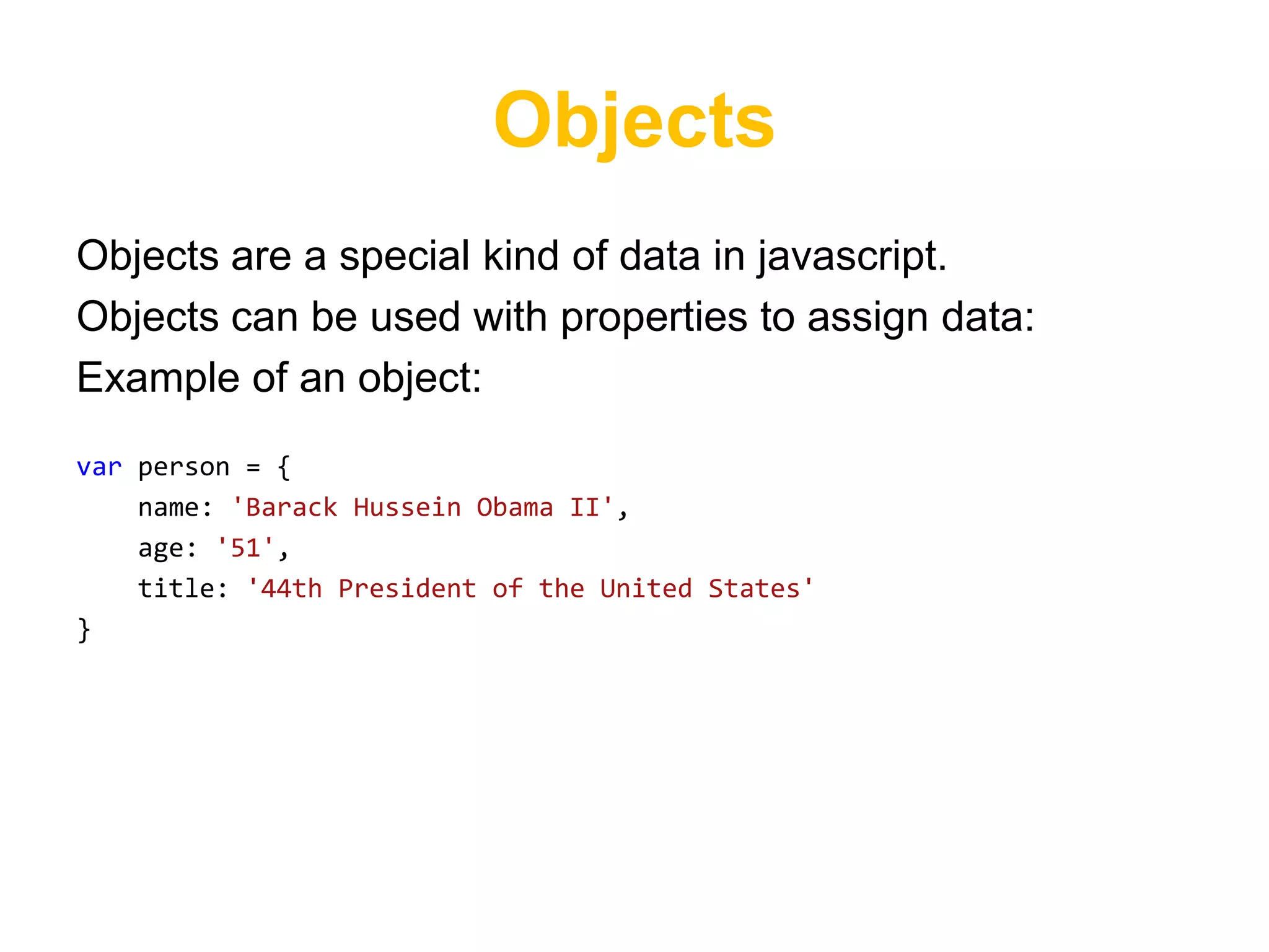 Objects
Objects are a special kind of data in javascript.
Objects can be used with properties to assign data:
Example of an object:
var person = {
    name: 'Barack Hussein Obama II',
    age: '51',
    title: '44th President of the United States'
}
 