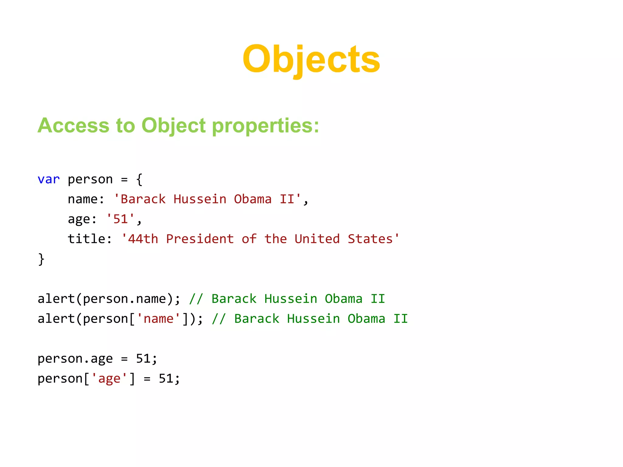 Objects
Access to Object properties:

var person = {
    name: 'Barack Hussein Obama II',
    age: '51',
    title: '44th President of the United States'
}

alert(person.name); // Barack Hussein Obama II
alert(person['name']); // Barack Hussein Obama II

person.age = 51;
person['age'] = 51;
 