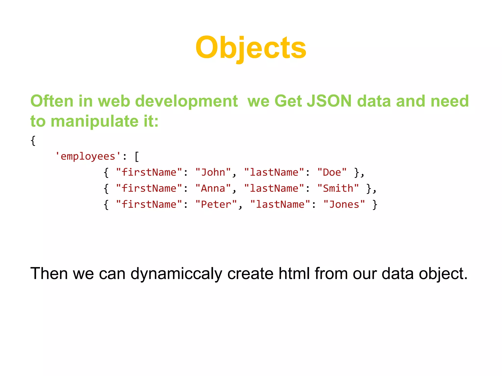 Objects
Often in web development we Get JSON data and need
to manipulate it:
{
    'employees': [
            { "firstName": "John", "lastName": "Doe" },
            { "firstName": "Anna", "lastName": "Smith" },
            { "firstName": "Peter", "lastName": "Jones" }




Then we can dynamiccaly create html from our data object.
 