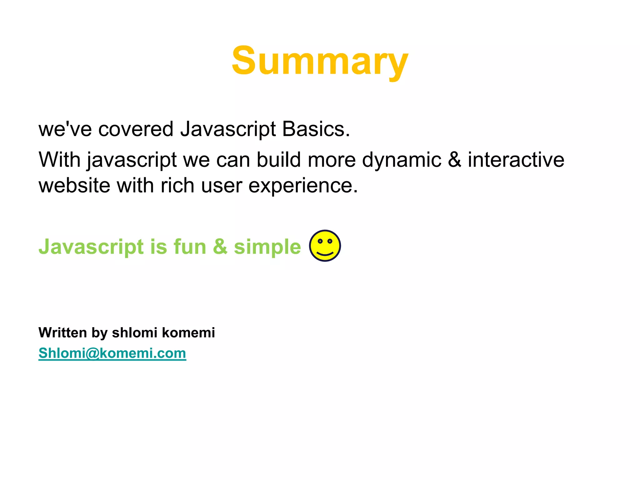 Summary
we've covered Javascript Basics.
With javascript we can build more dynamic & interactive
website with rich user experience.

Javascript is fun & simple


Written by shlomi komemi
Shlomi@komemi.com
 