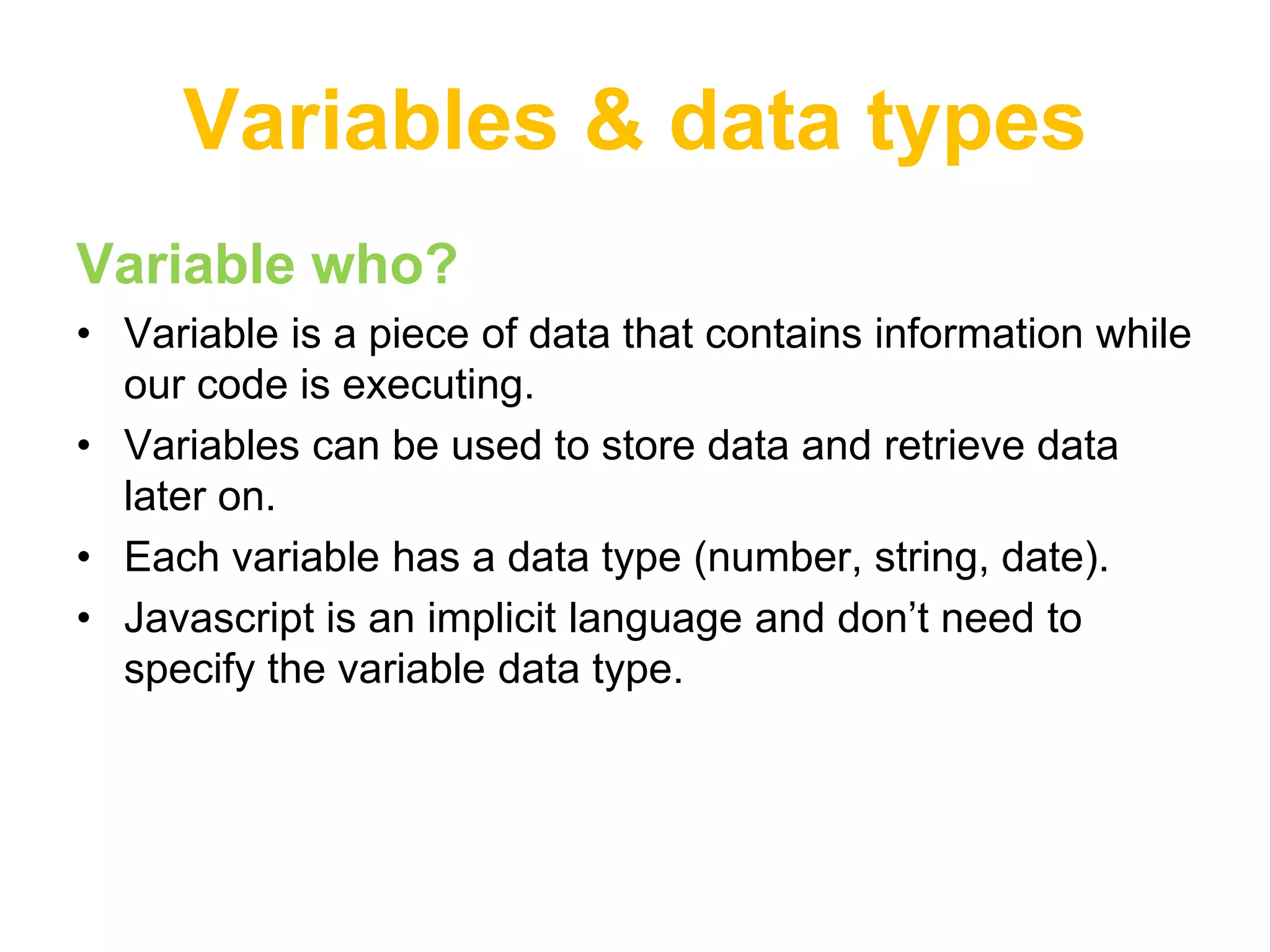 Variables & data types
Variable who?
• Variable is a piece of data that contains information while
  our code is executing.
• Variables can be used to store data and retrieve data
  later on.
• Each variable has a data type (number, string, date).
• Javascript is an implicit language and don‟t need to
  specify the variable data type.
 