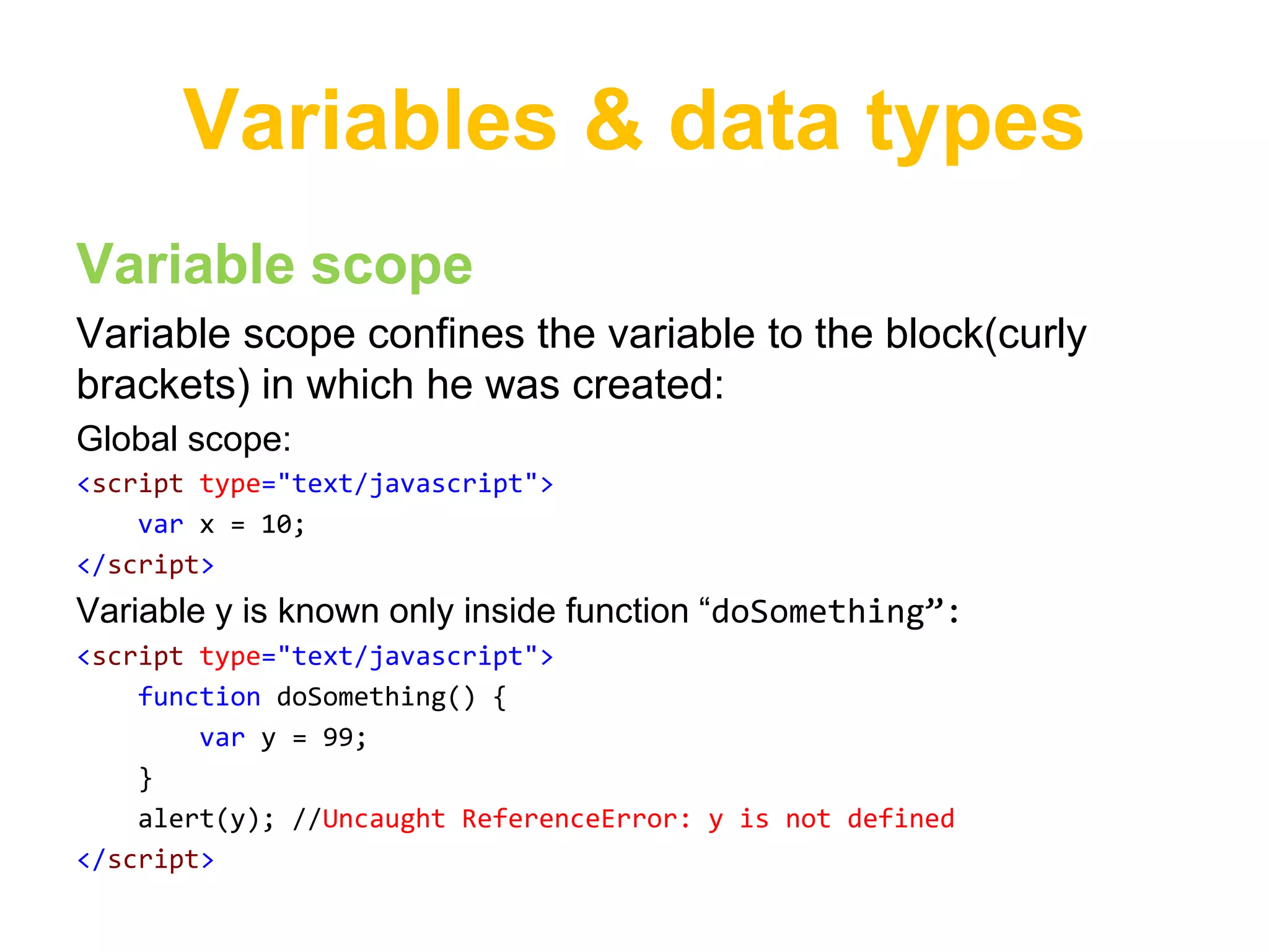 Variables & data types
Variable scope
Variable scope confines the variable to the block(curly
brackets) in which he was created:
Global scope:
<script type="text/javascript">
    var x = 10;
</script>
Variable y is known only inside function “doSomething”:
<script type="text/javascript">
    function doSomething() {
        var y = 99;
    }
    alert(y); //Uncaught ReferenceError: y is not defined
</script>
 