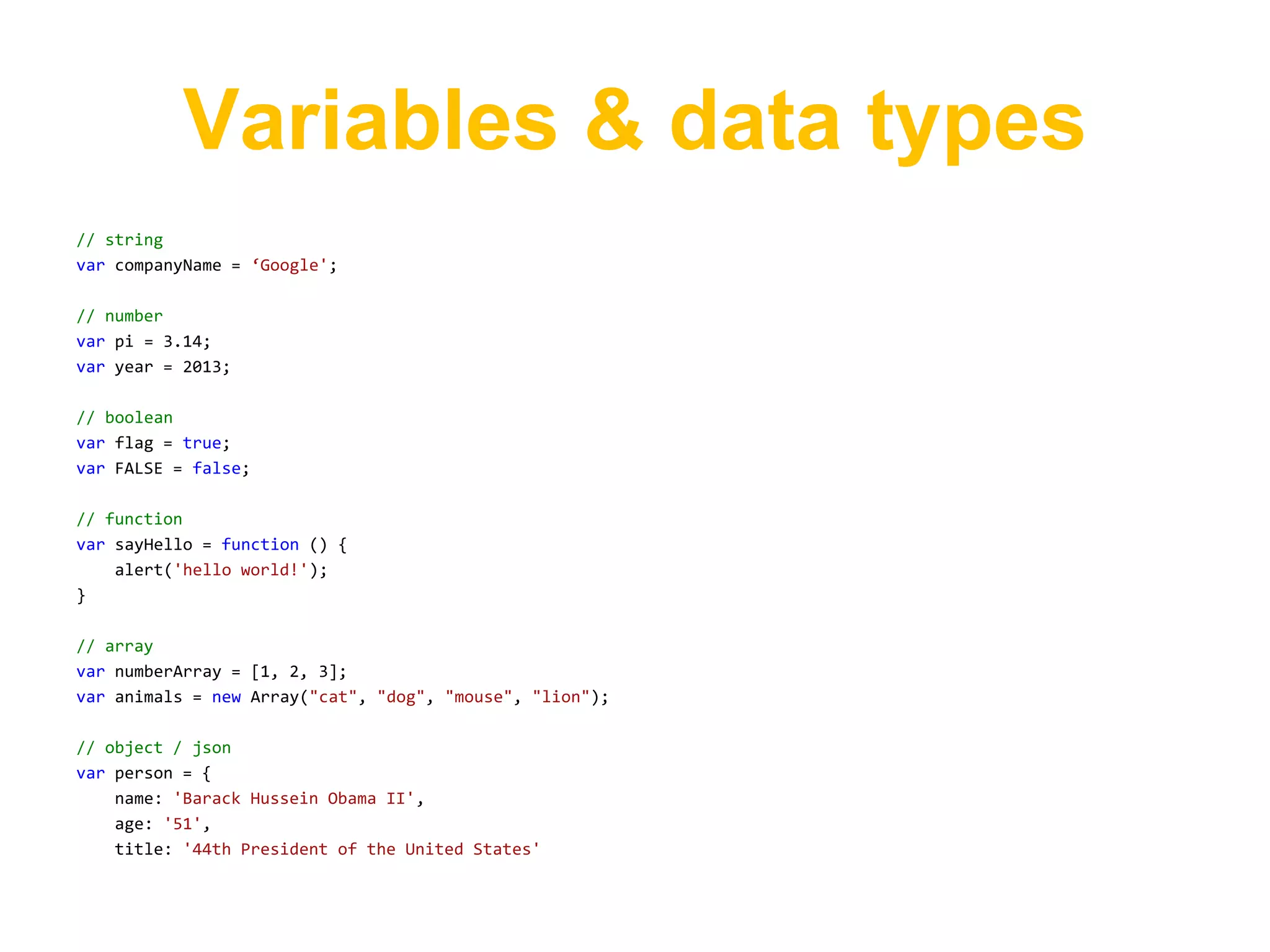 Variables & data types
// string
var companyName = ‘Google';

// number
var pi = 3.14;
var year = 2013;

// boolean
var flag = true;
var FALSE = false;

// function
var sayHello = function () {
    alert('hello world!');
}

// array
var numberArray = [1, 2, 3];
var animals = new Array("cat", "dog", "mouse", "lion");

// object / json
var person = {
    name: 'Barack Hussein Obama II',
    age: '51',
    title: '44th President of the United States'
 
