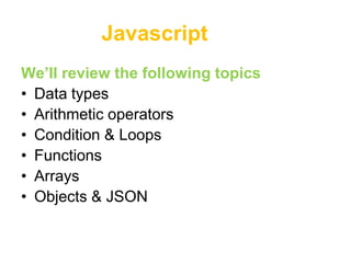Javascript
We’ll review the following topics
• Data types
• Arithmetic operators
• Condition & Loops
• Functions
• Arrays
• Objects & JSON
 