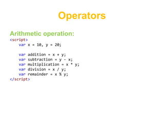 Operators
Arithmetic operation:
<script>
    var x = 10, y = 20;

    var addition = x + y;
    var subtraction = y - x;
    var multiplication = x * y;
    var division = x / y;
    var remainder = x % y;
</script>
 
