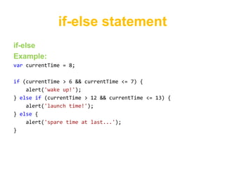 if-else statement
if-else
Example:
var currentTime = 8;

if (currentTime > 6 && currentTime <= 7) {
    alert('wake up!');
} else if (currentTime > 12 && currentTime <= 13) {
    alert('launch time!');
} else {
    alert('spare time at last...');
}
 
