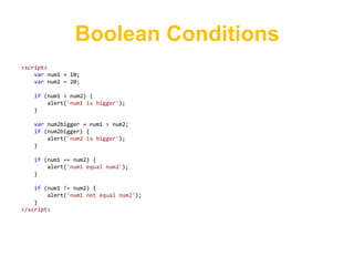 Boolean Conditions
<script>
    var num1 = 10;
    var num2 = 20;

   if (num1 > num2) {
       alert('num1 is bigger');
   }

   var num2bigger = num1 > num2;
   if (num2bigger) {
       alert('num2 is bigger');
   }

   if (num1 == num2) {
       alert('num1 equal num2');
   }

    if (num1 != num2) {
        alert('num1 not equal num2');
    }
</script>
 