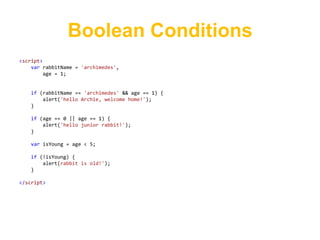 Boolean Conditions
<script>
    var rabbitName = 'archimedes',
         age = 1;


   if (rabbitName == 'archimedes' && age == 1) {
       alert('hello Archie, welcome home!');
   }

   if (age == 0 || age == 1) {
       alert('hello junior rabbit!');
   }

   var isYoung = age < 5;

   if (!isYoung) {
       alert(rabbit is old!');
   }

</script>
 