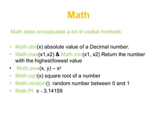 Math
Math class encapsulate a lot of usefull methods:

• Math.abs(x) absolute value of a Decimal number.
• Math.max(x1,x2) & Math.min(x1, x2) Return the number
  with the highest/lowest value
• Math.pow(x, y) – xy
• Math.sqrt(x) square root of a number
• Math.random() random number between 0 and 1
• Math.PI - 3.14159
 