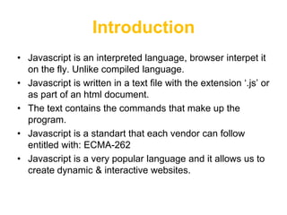 Introduction
• Javascript is an interpreted language, browser interpet it
  on the fly. Unlike compiled language.
• Javascript is written in a text file with the extension „.js‟ or
  as part of an html document.
• The text contains the commands that make up the
  program.
• Javascript is a standart that each vendor can follow
  entitled with: ECMA-262
• Javascript is a very popular language and it allows us to
  create dynamic & interactive websites.
 