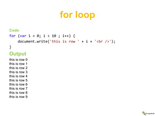 for loop
Code
for (var i = 0; i < 10 ; i++) {
    document.write('this is row ' + i + '<br />');
}
Output
this is row 0
this is row 1
this is row 2
this is row 3
this is row 4
this is row 5
this is row 6
this is row 7
this is row 8
this is row 9



                                                     for-pyramid
 