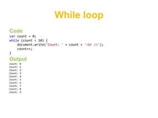 While loop
Code
var count = 0;
while (count < 10) {
    document.write('Count: ' + count + '<br />');
    count++;
}
Output
Count:   0
Count:   1
Count:   2
Count:   3
Count:   4
Count:   5
Count:   6
Count:   7
Count:   8
Count:   9
 